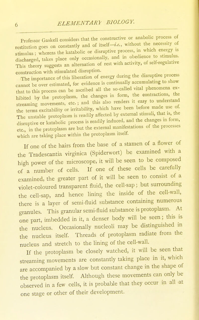 Professor Gaskell considers that the constructive or anabohc process of restitution goes on constantly and of itself-...., without the necessity of stimulus ; whereas the katabolic or disruptive process, m which energy is discharged, takes place only occasionally, and in obedience to stirnulus This theoiT suggests an alternation of rest with activity, of self-regulative construction with stimulated disruption. The importance of this liberation of energy during the dismptive process cannot be over estimated, for evidence is continually accumulating to show that to this process can be ascribed all the so-called vital phenomena ex- hibited by the protoplasm, the changes in form, the contractions, the streaming movements, etc.; and this also renders it easy to understand the terms excitability or irritability, which have been before made use of. The unstable protoplasm is readily affected by external stimuli, that is the disruptive or katabolic process is readily induced, and the changes m foi-m, etc., in the protoplasm are but the external manifestations of the processes which are taking place within the protoplasm itself. If one of the hairs from the base of a stamen of a flower of the Tradescantia virginica (Spiderwort) be examined with a high power of the microscope, it will be seen to be composed of a number of cells. If one of these cells be carefully examined, the greater part of it will be seen to consist of a violet-coloured transparent fluid, the cell-sap ; but surrounding the cell-sap, and hence lining the inside of the cell-wall, there is a layer of semi-fluid substance containing numerous granules. This granular semi-fluid substance is protoplasm. At one part, imbedded in it, a denser body will be seen; this is the nucleus. Occasionally nucleoli may be distinguished in the nucleus itself. Threads of protoplasm radiate from the nucleus and stretch to the lining of the cell-wall. If the protoplasm be closely watched, it will be seen that streaming movements are constantly taking place in it, which are accompanied by a slow but constant change in the shape of the protoplasm itself. Although these movements can only be observed in a few cells, it is probable that they occur in all at one stage or other of their development.