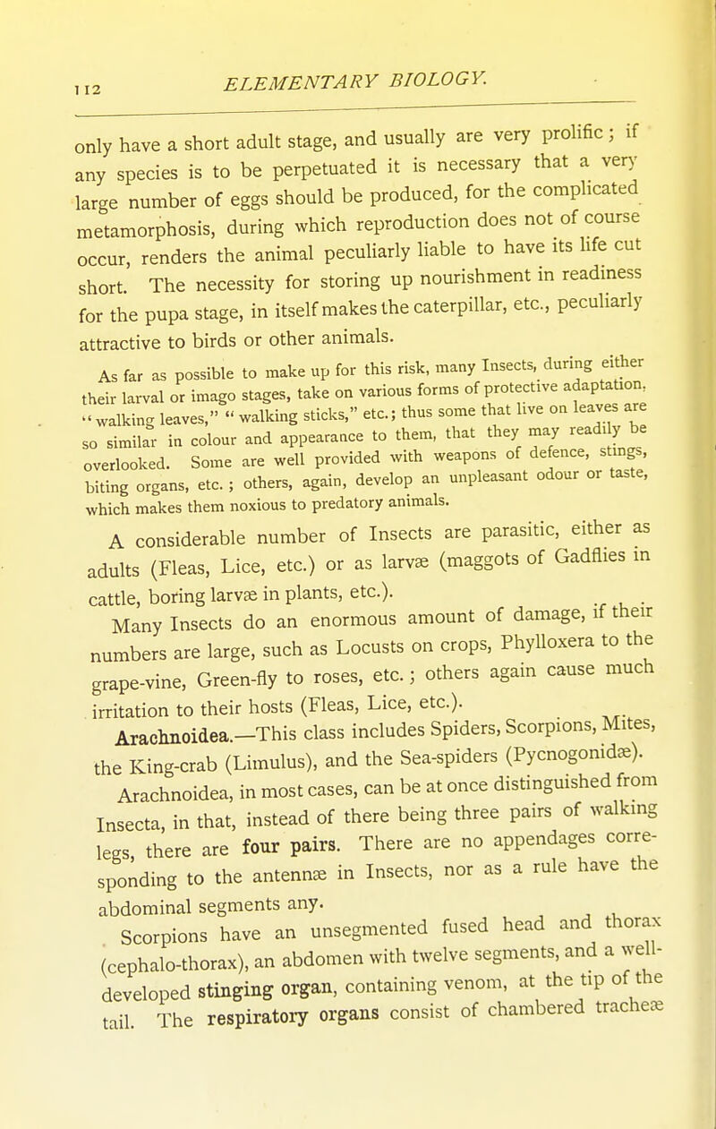 only have a short adult stage, and usually are very prohfic ; if any species is to be perpetuated it is necessary that a ver)- large number of eggs should be produced, for the complicated metamorphosis, during which reproduction does not of course occur, renders the animal pecuUarly liable to have its life cut short The necessity for storing up nourishment m readmess for the pupa stage, in itself makes the caterpillar, etc., peculiarly attractive to birds or other animals. As far as possible to make up for this risk, many Insects, during either their larval or imago stages, take on various forms of protective adaptaUon^  walking leaves,  walking sticks, etc.; thus some that hve on leaves are so simila^- in colour and appearance to them, that they may readi y be overlooked. Some are well provided with weapons of defence, stmgs, biting organs, etc. ; others, again, develop an unpleasant odour or taste, which makes them noxious to predatory animals, A considerable number of Insects are parasitic, either as adults (Fleas, Lice, etc.) or as larvae (maggots of Gadflies m cattle, boring larvcS in plants, etc.). Many Insects do an enormous amount of damage, if their numbers are large, such as Locusts on crops. Phylloxera to the grape-vine. Green-fly to roses, etc.; others again cause much irritation to their hosts (Fleas, Lice, etc.). Aracliiioidea.-This class includes Spiders, Scorpions, Mites, the King-crab (Limulus), and the Sea-spiders (Pycnogonid^). Arachnoidea, in most cases, can be at once distinguished from Insecta, in that, instead of there being three pairs of walking legs there are four pairs. There are no appendages corre- sponding to the antennae in Insects, nor as a rule have the abdominal segments any. Scorpions have an unsegmented fused head and thorax (cephalo-thorax), an abdomen with twelve segments, and a well- developed stinging organ, containing venom, at the tip of the tail The respiratory organs consist of chambered tracheae