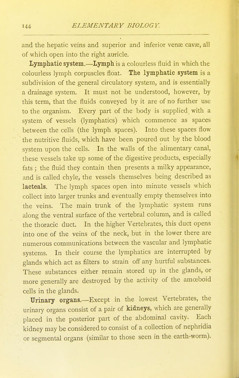 and the hepatic veins and superior and inferior venae cavse, all of which open into the right auricle. Lympliatic system.—Lymph is a colourless fluid in which the colourless lymph corpuscles float. The lymphatic system is a subdivision of the general circulatory system, and is essentially a drainage system. It must not be understood, however, by this term, that the fluids conveyed by it are of no further use to the organism. Every part of the body is supplied, with a system of vessels (lymphatics) which commence as spaces between the cells (the lymph spaces). Into these spaces flow the nutritive fluids, which have been poured out by the blood system upon the cells. In the walls of the alimentary canal, these vessels take up some of the digestive products, especially fats ; the fluid they contain then presents a milky appearance, and is called chyle, the vessels themselves being described as lacteals. The lymph spaces open into minute vessels which collect into larger trunks and eventually empty themselves into the veins. The main trunk of the lymphatic system runs along the ventral surface of the vertebral column, and is called the thoracic duct. In the higher Vertebrates, this duct opens into one of the veins of the neck, but in the lower there are numerous communications between the vascular and lymphatic systems. In their course the lymphatics are interrupted by glands which act as filters to strain off any hurtful substances. These substances either remain stored up in the glands, or more generally are destroyed by the activity of the amoeboid cells in the glands. Urinary organs.—Except in the lowest Vertebrates, the urinary organs consist of a pair of kidneys, which are generally placed in the posterior part of the abdominal cavity. Each kidney may be considered to consist of a collection of nephridia or segmental organs (similar to those seen in the earth-worm).