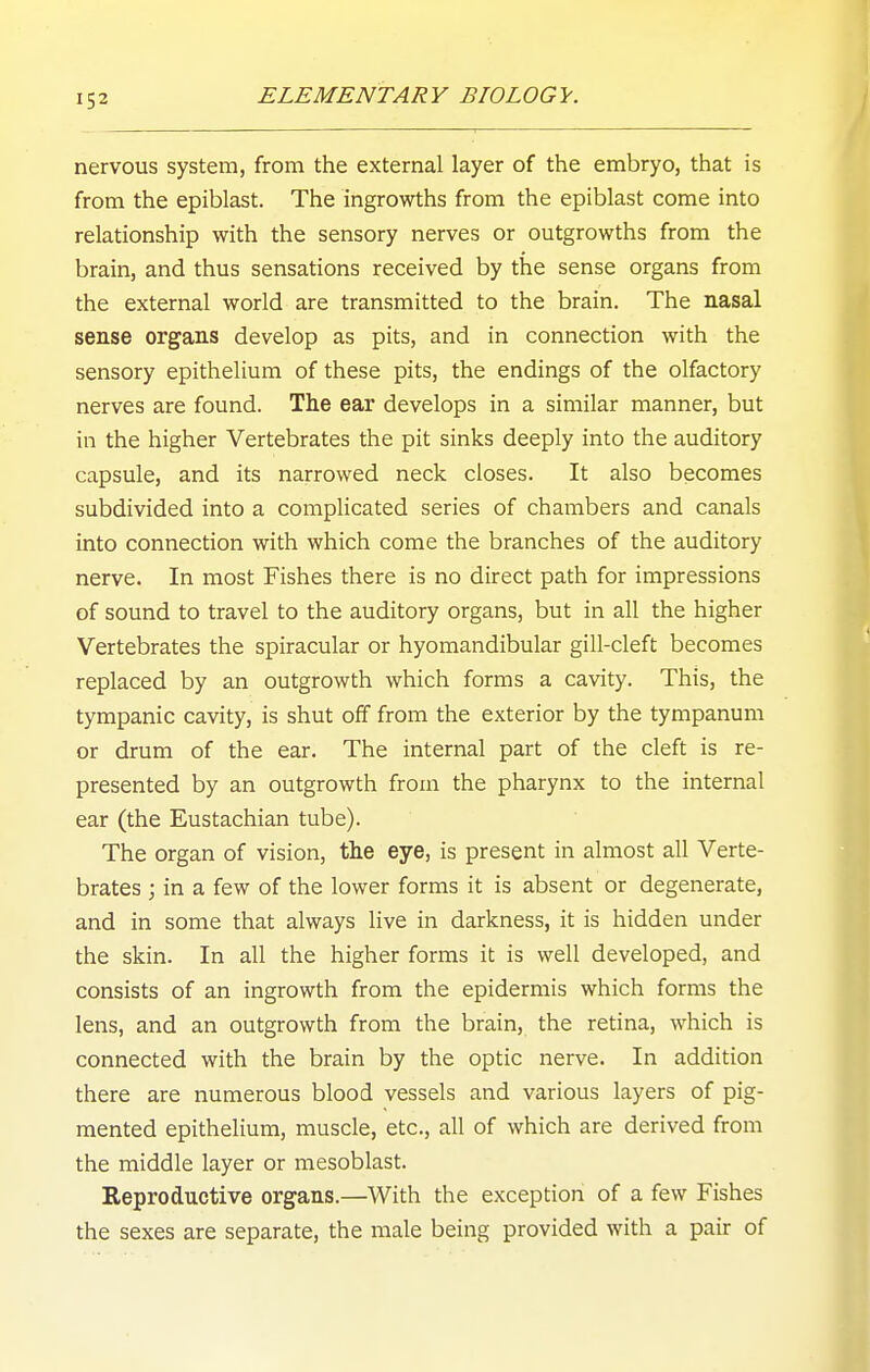 nervous system, from the external layer of the embryo, that is from the epiblast. The ingrowths from the epiblast come into relationship with the sensory nerves or outgrowths from the brain, and thus sensations received by the sense organs from the external world are transmitted to the brain. The nasal sense organs develop as pits, and in connection with the sensory epithelium of these pits, the endings of the olfactory nerves are found. The ear develops in a similar manner, but in the higher Vertebrates the pit sinks deeply into the auditory capsule, and its narrowed neck closes. It also becomes subdivided into a complicated series of chambers and canals into connection with which come the branches of the auditory nerve. In most Fishes there is no direct path for impressions of sound to travel to the auditory organs, but in all the higher Vertebrates the spiracular or hyomandibular gill-cleft becomes replaced by an outgrowth which forms a cavity. This, the tympanic cavity, is shut off from the exterior by the tympanum or drum of the ear. The internal part of the cleft is re- presented by an outgrowth from the pharynx to the internal ear (the Eustachian tube). The organ of vision, the eye, is present in almost all Verte- brates ; in a few of the lower forms it is absent or degenerate, and in some that always live in darkness, it is hidden under the skin. In all the higher forms it is well developed, and consists of an ingrowth from the epidermis which forms the lens, and an outgrowth from the brain, the retina, which is connected with the brain by the optic nerve. In addition there are numerous blood vessels and various layers of pig- mented epithelium, muscle, etc., all of which are derived from the middle layer or mesoblast. Reproductive organs.—With the exception of a few Fishes the sexes are separate, the male being provided with a pair of