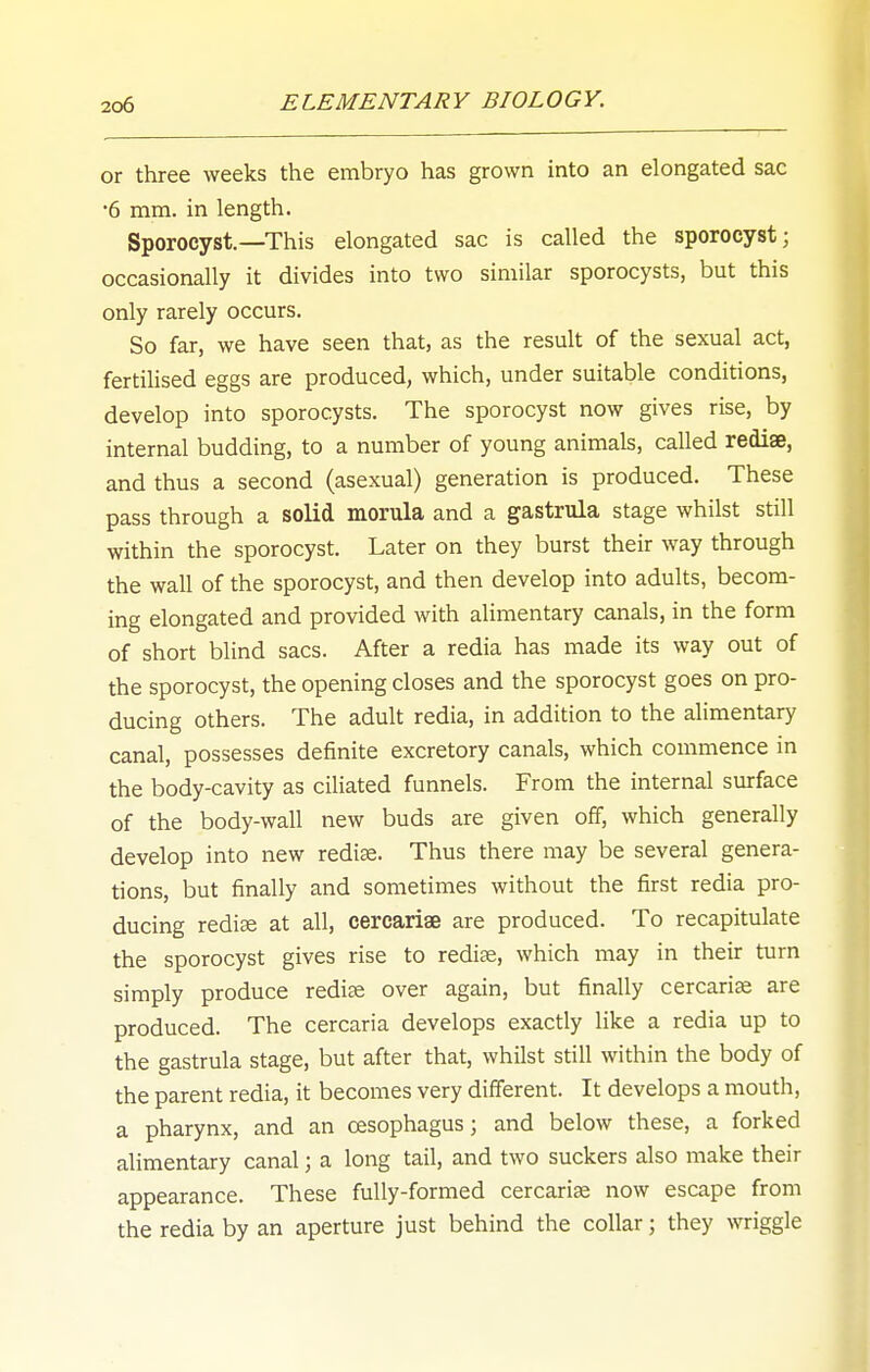 or three weeks the embryo has grown into an elongated sac •6 mm. in length. Sporocyst.—This elongated sac is called the sporocyst; occasionally it divides into two similar sporocysts, but this only rarely occurs. So far, we have seen that, as the result of the sexual act, fertilised eggs are produced, which, under suitable conditions, develop into sporocysts. The sporocyst now gives rise, by internal budding, to a number of young animals, called rediae, and thus a second (asexual) generation is produced. These pass through a solid morula and a gastrula stage whilst still within the sporocyst. Later on they burst their way through the wall of the sporocyst, and then develop into adults, becom- ing elongated and provided with alimentary canals, in the form of short blind sacs. After a redia has made its way out of the sporocyst, the opening closes and the sporocyst goes on pro- ducing others. The adult redia, in addition to the alimentary canal, possesses definite excretory canals, which commence in the body-cavity as ciliated funnels. From the internal surface of the body-wall new buds are given off, which generally develop into new redi^. Thus there may be several genera- tions, but finally and sometimes without the first redia pro- ducing rediae at all, ceroariae are produced. To recapitulate the sporocyst gives rise to rediae, which may in their turn simply produce rediae over again, but finally cercarise are produced. The cercaria develops exactly like a redia up to the gastrula stage, but after that, whilst still within the body of the parent redia, it becomes very different. It develops a mouth, a pharynx, and an oesophagus; and below these, a forked alimentary canal; a long tail, and two suckers also make their appearance. These fully-formed cercariae now escape from the redia by an aperture just behind the collar; they miggle