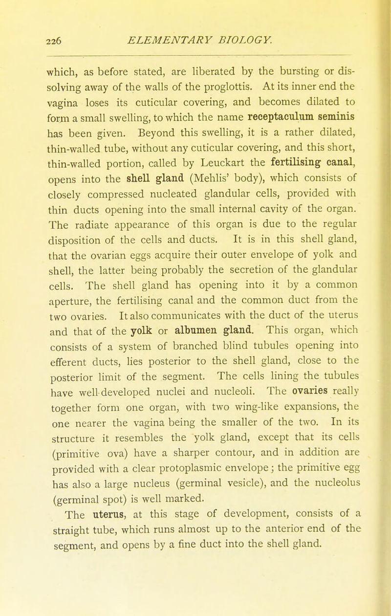 which, as before stated, are liberated by the bursting or dis- solving away of the walls of the proglottis. At its inner end the vagina loses its cuticular covering, and becomes dilated to form a small swelling, to which the name receptaculum seminis has been given. Beyond this swelling, it is a rather dilated, thin-walled tube, without any cuticular covering, and this short, thin-walled portion, called by Leuckart the fertilising canal, opens into the shell gland (Mehlis' body), which consists of closely compressed nucleated glandular cells, provided with thin ducts opening into the small internal cavity of the organ. The radiate appearance of this organ is due to the regular disposition of the cells and ducts. It is in this shell gland, that the ovarian eggs acquire their outer envelope of yolk and shell, the latter being probably the secretion of the glandular cells. The shell gland has opening into it by a common aperture, the fertilising canal and the common duct from the two ovaries. It also communicates with the duct of the uterus and that of the yolk or albumen gland. This organ, which consists of a system of branched blind tubules opening into efferent ducts, lies posterior to the shell gland, close to the posterior limit of the segment. The cells lining the tubules have well-developed nuclei and nucleoli. The ovaries really together form one organ, with two wing-like expansions, the one nearer the vagina being the smaller of the two. In its structure it resembles the yolk gland, except that its cells (primitive ova) have a sharper contour, and in addition are provided with a clear protoplasmic envelope; the primitive egg has also a large nucleus (germinal vesicle), and the nucleolus (germinal spot) is well marked. The uterus, at this stage of development, consists of a straight tube, which runs almost up to the anterior end of the segment, and opens by a fine duct into the shell gland.