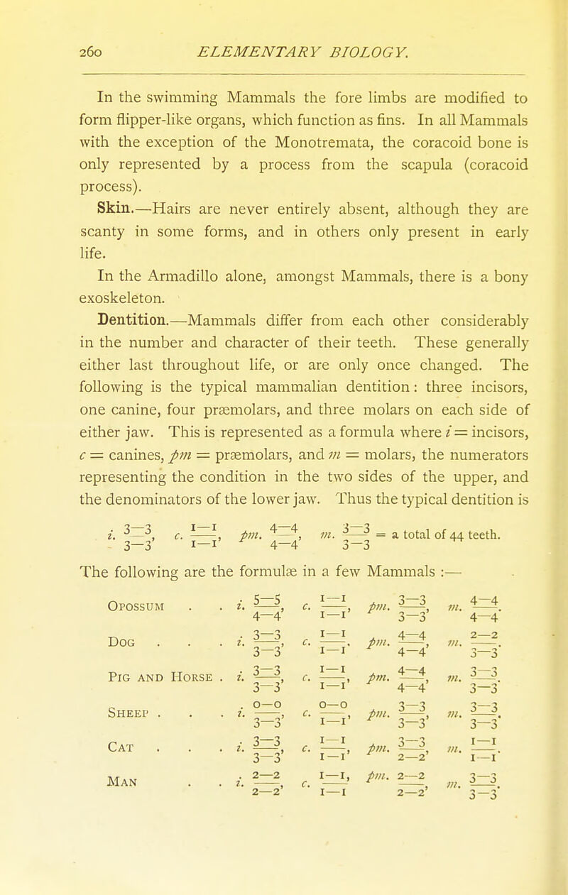 In the swimming Mammals the fore limbs are modified to form flipper-like organs, which function as fins. In all Mammals with the exception of the Monotremata, the coracoid bone is only represented by a process from the scapula (coracoid process). Skin.—Hairs are never entirely absent, although they are scanty in some forms, and in others only present in early life. In the Armadillo alone, amongst Mammals, there is a bony exoskeleton. Dentition.—Mammals differ from each other considerably in the number and character of their teeth. These generally either last throughout life, or are only once changed. The following is the typical mammalian dentition: three incisors, one canine, four prsemolars, and three molars on each side of either jaw. This is represented as a formula where /= incisors, c = canines, pm = praemolars, and 7n = molars, the numerators representing the condition in the two sides of the upper, and the denominators of the lower jaw. Thus the typical dentition is J pm. ^—^, m. ^—- = a total of 44 — 3~3 3—3' I—I 4—4 The following are the formulte in a few Mammals :— 5—5 Opossum Dog . Pig and Horse Sheep . Cat Man 4-4' 3—3 3-3' 3—3 o 3 0—0 3 o 3—3 3 o 2—2 2=^' pm. pm. pm. pm. pm. pm. J—J J—3 4—4 4-4' 4-4' 3—3 J 3 3—3 2—2' 2—2 m. m. teeth. 4—4 4—4- 2— 2 3^' 3— 3 3—3' 3-3 3—3* I—I I—I* 3—3^ 1 o J 0