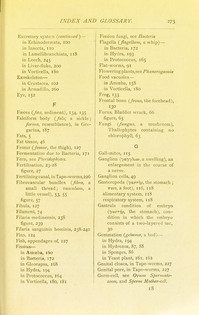 Excretory sj'stctn {continued^— in Echinodermata, 100 in Insecta, 110 in Lamellibranchiata, 118 in Leech, 245 in Liver-fluke, 200 in Vorticella, 180 Exoskeleton— in Crustacea, 102 in Armadillo, 260 Eye, 152 F Faeces (/o'.v, sediment), 134, 135 Falciform body {falx, a sickle; forma, resemblance), in Gre- garina, 187 Fats, S Fat tissue, 46 Femur (^femtir, the thigh), 127 Fermentation due to Bacteria, 171 Fern, see Pteridophytcs. Fertilisation, 23-28 figure, 27 Fertilising canal, in Tape-worms, 226 Fibrovascular bundles {fibra, a small thread; vascidiint, a little vessel), 53, 55 figure, 57 Fibula, 127 Filament, 74 Filaria medinensis, 238 figure, 239 Filaria sanguinis hominis, 238-240 Fins, 124 Fish, appendages of, 127 Fission— in Amoeba, 160 in Bacteria, 172 in Gleocapsa, i68 in Hydra, 194 in Protococcus, 164 in Vorticella, 180, 181 Fission fungi, see Bacteria Flagella (^flagelltim, a whip) — in Bacteria, 172 in Hydra, 193 in Protococcus, 165 Flat-worms, 91 Flowering plants,see Phanerogamia Food vacuoles— in Amoeba, 158 in Vorticella, 180 Frog, 133 Frontal bone {frotis, the forehead), 130 Fucus, Bladder wrack, 66 figure, 65 Fungi {fungus, a mushroom), Thalloph3'tes containing no chlorophyll, 63 G Gall-mites, 115 Ganglion (7077X101', a swelling), an enlargement in the course of a nerve. Ganglion cells, 49 Gasteropoda (yacrTT]p, the stomach ; wovi, a foot), 116, 118 alimentary system, 118 respiratory system, 118 Gastrula condition of embryo (yaa-TTip, the stomach), con- dition in which the embryo consists of a two-layered sac, 30 Gemmation (^ge'mma, a bud)—• in Hydra, 194 in Hydrozoa, 87, 88 in Sponges, 86 in Yeast plant, 161, 162 Genital cloaca, in Tape-worms, 227 Genital pore, in Tape-worms, 227 Germ-cell, see Ovum Spermato- zoon, and Sperm Mother-cell. 18