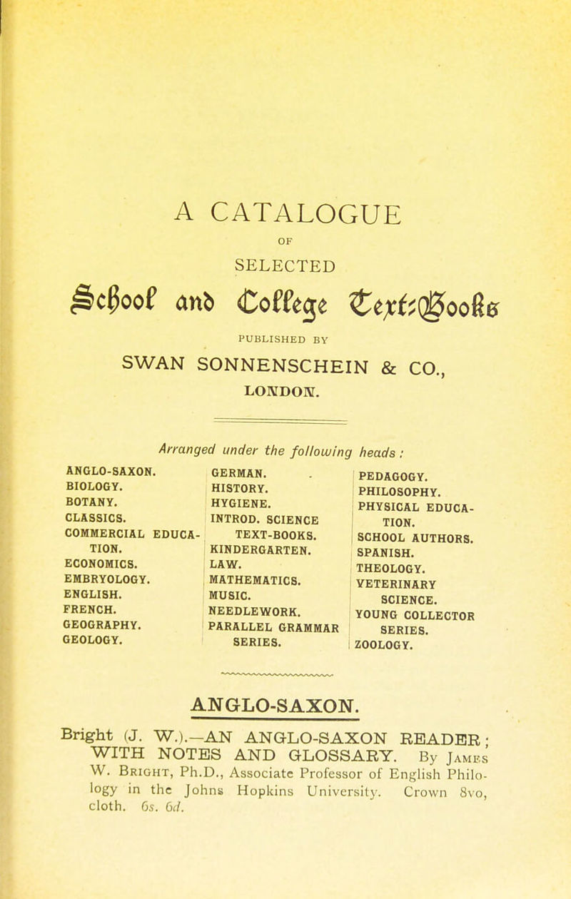 A CATALOGUE OF SELECTED PUBLISHED BY SWAN SONNENSCHEIN & CO., LONDON. Arranged under the following heads : ANGLO-SAXON. BIOLOGY. BOTANY. CLASSICS. COMMERCIAL EDUCA- TION. ECONOMICS. j EMBRYOLOGY. ENGLISH. FRENCH. GEOGRAPHY. GEOLOGY. GERMAN. HISTORY. HYGIENE. INTROD. SCIENCE TEXT-BOOKS. KINDERGARTEN. LAW. MATHEMATICS. MUSIC. NEEDLEWORK. PARALLEL GRAMMAR SERIES. PEDAGOGY. PHILOSOPHY. PHYSICAL EDUCA- TION. SCHOOL AUTHORS. SPANISH. THEOLOGY. VETERINARY SCIENCE. YOUNG COLLECTOR SERIES. ZOOLOGY. ANGLO-SAXON. Bright fj. W.).-AN ANGLO-SAXON READER- WITH NOTES AND GLOSSARY. By James W. Bright, Ph.D., Associate Professor of English Philo- logy in the Johns Hopkins University. Crown 8vo, cloth. 6s. 6d.