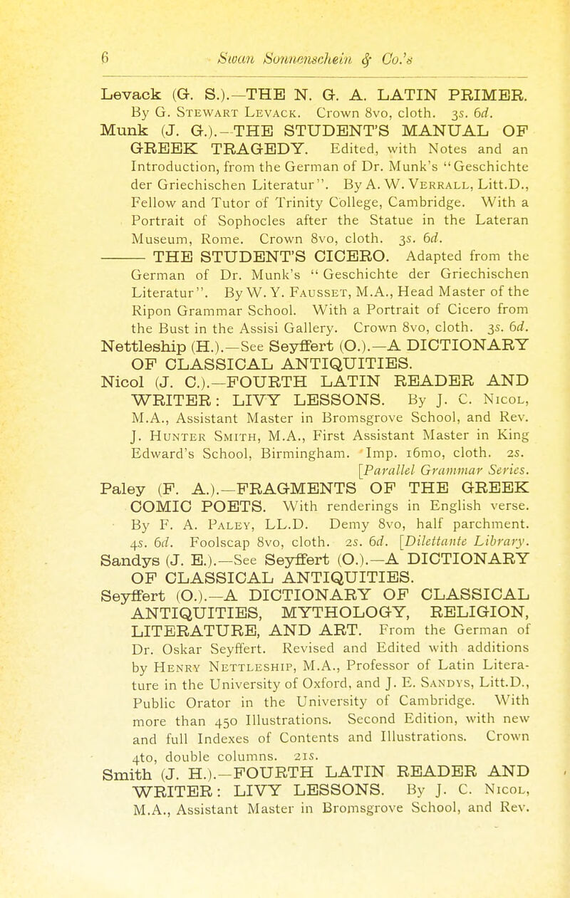 Levack (G. S.).—THE N. G. A. LATIN PRIMER. By G. Stewart Levack. Crown 8vo, cloth. 3s. 6ci. Munk (J. G.).-THE STUDENT'S MANUAL OP GREEK TRAGEDY. Edited, with Notes and an Introduction, from the German of Dr. Munk's Geschichte der Griechischen Literatur . By A. W. Verrall, Litt.D., Fellow and Tutor of Trinity College, Cambridge. With a Portrait of Sophocles after the Statue in the Lateran Museum, Rome. Crown 8vo, cloth. 3s. 6d. THE STUDENT'S CICERO. Adapted from the German of Dr. Munk's  Geschichte der Griechischen Literatur. By W. Y. Fausset, M.A., Head Master of the Ripon Grammar School. With a Portrait of Cicero from the Bust in the Assisi Gallery. Crown 8vo, cloth. 3s. 6d. Nettleship (H.).-See Seyffert (O.).-A DICTIONARY OP CLASSICAL ANTIQUITIES. Nicol (J. C.).—POURTH LATIN READER AND WRITER: LIVY LESSONS. By J. C. Nicol, M.A., Assistant Master in Bromsgrove School, and Rev. J. Hunter Smith, M.A., First Assistant Master in King Edward's School, Birmingham. Imp. i6mo, cloth. 2S. [Parallel Grammar Series. Paley (P. A.).—PRAGMENTS OP THE GREEK COMIC POETS. With renderings in English verse. By F. A. Paley, LL.D. Demy 8vo, half parchment. 4s. 6d. Foolscap 8vo, cloth. 2S. 6rf. [Dilettante Library. Sandys (J. B.).—See Seyflfert (O.).—A DICTIONARY OP CLASSICAL ANTIQUITIES. Seyflfert (O.).--A DICTIONARY OP CLASSICAL ANTIQUITIES, MYTHOLOGY, RELIGION, LITERATURE, AND ART. From the German of Dr. Oskar Seyffert. Revised and Edited with additions by Henry Nettleship, M.A., Professor of Latin Litera- ture in the University of Oxford, and J. E. Sandys, Litt.D., Public Orator in the University of Cambridge. With more than 450 Illustrations. Second Edition, with new and full Indexes of Contents and Illustrations. Crown 4to, double columns. 21s. Smith (J. H.).-POURTH LATIN READER AND WRITER: LIVY LESSONS. By J. C. Nicol, M.A., Assistant Master in Bromsgrove School, and Rev.
