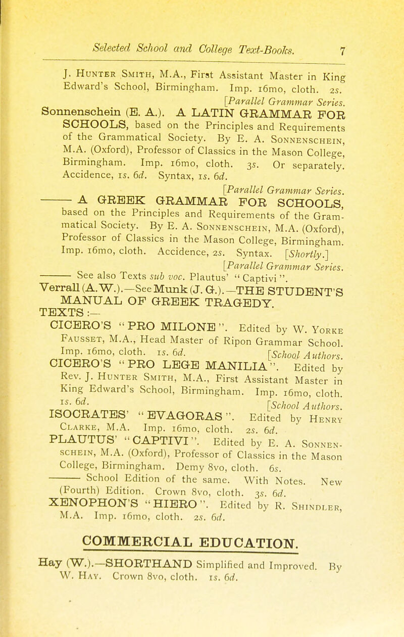 J. Hunter Smith, M.A., First Assistant Master in King Edward's School, Birmingham. Imp. i6mo, cloth. 2s. {Parallel Grammar Series. Sonnenschein (B. A.). A LATIN GRAMMAR FOR SCHOOLS, based on the Principles and Requirements of the Grammatical Society. By E. A. Sonnenschein, M.A. (Oxford), Professor of Classics in the MasOn College' Birmingham. Imp. i6mo, cloth. 3s. Or separately. Accidence, is. 6d. Syntax, is. 6d. [Parallel Grammar Series. A GREEK GRAMMAR FOR SCHOOLS, based on the Principles and Requirements of the Gram- matical Society. By E. A. Sonnenschein, M.A. (Oxford), Professor of Classics in the Mason College, Birmingham.' Imp. i6mo, cloth. Accidence, 2s. Syntax. [Shortly.] [Parallel Grammar Series. — See also Texts sub voc. Plautus'  Captivi . • X_'W.|JL1V1 . VerraU(A.W.).—SeeMunk(J. G.).—THE STUDENT'S MANUAL OP GREEK TRAGEDY TEXTS :— CICERO'S  PRO MILONE . Edited by W. Yorke Fausset, M.A., Head Master of Ripon Grammar School. Imp. i6mo, cloth, is. 6^f. [School A uthors. CICERO'S PRO LEGE MANILIA. Edited by Rev. J. Hunter Smith, M.A., First Assistant Master in King Edward's School, Birmingham. Imp. i6mo, cloth. . [School Authors. ISOCRATES' EVAGORAS. Edited by Henry Clarke, M.A. Imp. i6mo, cloth. 2s. 6d PLAUTUS' CAPTIVI. Edited by E. A. Sonnen- schein, M.A. (Oxford), Professor of Classics in the Mason College, Birmingham. Demy 8vo, cloth. 6s. School Edition of the same. With Notes. New (Fourth) Edition. Crown 8vo, cloth. 3s. M XENOPHON'S HIERO. Edited by R. Shindler, M.A. Imp. i6mo, cloth. 2s. 6d. ' COMMERCIAL EDUCATION. Hay (W.).—SHORTHAND Simplified and Improved. By W. Hay. Crown 8vo, cloth, is. 6d.
