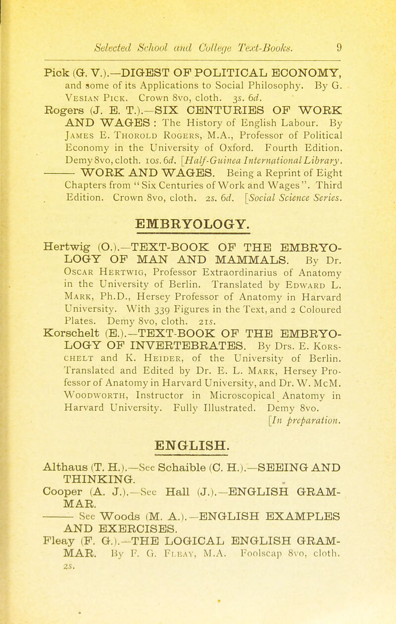 Pick (G. V.).—DIGEST OF POLITICAL ECONOMY, and some of its Applications to Social Philosophy. By G. Vesian Pick. Crown 8vo, cloth. 3s. 6d. Rogers (J. E. T.).-SIX CENTURIES OP WORK AND WAGES : The History of English Labour. By James E. Thorold Rogers, M.A., Professor of Political Economy in the University of Oxford. Fourth Edition. Demy 8vo, cloth, ids. 6rf. [Half-Guinea International Library. WORK AND WAGES. Being a Reprint of Eight Chapters from  Six Centuries of Work and Wages. Third Edition. Crown 8vo, cloth. 2s. 6d. [Social Science Series. EMBRYOLOGY. Hertwig (O.).—TEXT-BOOK OP THE EMBRYO- LOGY OP MAN AND MAMMALS. By Dr. Oscar Hertwig, Professor Extraordinarius of Anatomy in the University of Berlin. Translated by Edward L. Mark, Ph.D., Hersey Professor of Anatomy in Harvard University. With 339 Figures in the Text, and 2 Coloured Plates. Demy 8vo, cloth. 21s. Korschelt (E.).—TEXT-BOOK OP THE EMBRYO- LOGY OP INVERTEBRATES. By Drs. E. Kors- chelt and K. Heider, of the University of Berlin. Translated and Edited by Dr. E. L. Mark, Hersey Pro- fessor of Anatomy in Harvard University, and Dr. W^ McM. Woodworth, Instructor in Microscopical Anatomy in Harvard University. Fully Illustrated. Demy 8vo. [In preparation. ENGLISH. Althaus (T. H.).—See Schaible (C. H.).—SEEING AND THINKING. Cooper (A. J.).-Sec HaU (J.).-ENGLISH GRAM- MAR. See Woods (M. A.).- ENGLISH EXAMPLES AND EXERCISES. Pleay (P. G.).-THE LOGICAL ENGLISH GRAM- MAR. Hy F. G. Fi EAV, M.A. Foolscap 8vo, cloth. 2S.
