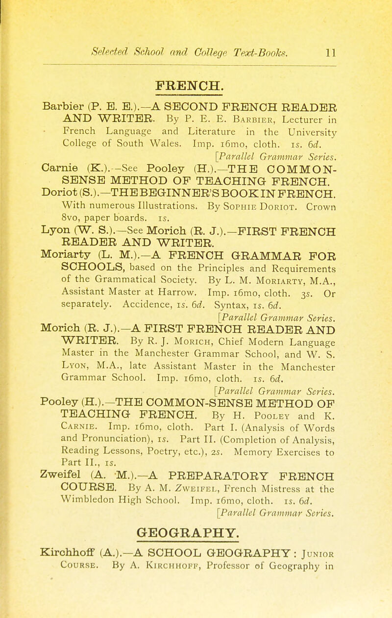 FRENCH. Barbier (P. E. E.).—A SECOND FRENCH READER AND WRITER. By P. E. E. Barbier, Lecturer in French Language and Literature in the University College of South Wales. Imp. i6mo, cloth, is. 6d. [Parallel Grammar Series. Carnie (K.). -See Pooley (H.).—THE COMMON- SENSE METHOD OP TEACHING FRENCH. Doriot (S.).—THE BEGINNER'S BOOK IN FRENCH. With numerous Illustrations. By Sophie Doriot. Crown 8vo, paper boards, is. Lyon (W. S.).—See Morich (R. J.).—FIRST FRENCH READER AND WRITER. Moriarty (L. M.).—A FRENCH GRAMMAR FOR SCHOOLS, based on the Principles and Requirements of the Grammatical Society. By L. M. Moriarty, M.A., Assistant Master at Harrow. Imp. i6mo, cloth. 3s. Or separately. Accidence, is. 6rf. Syntax, is. 6d. [Parallel Grammar Series. Morich (R. J.).—A FIRST FRENCH READER AND WRITER. By R. J. Morich, Chief Modern Language Master in the Manchester Grammar School, and W. S. Lyon, M.A., late Assistant Master in the Manchester Grammar School. Imp. i6mo, cloth, is. 6rf. [Parallel Grammar Series. Pooley (H.).—THE COMMON-SENSE METHOD OF TEACHING FRENCH. By H. Pooley and K. Carnie. Imp. i6mo, cloth. Part I. (Analysis of Words and Pronunciation), is. Part II. (Completion of Analysis, Reading Lessons, Poetry, etc.), 2s. Memory Exercises to Part II., IS. Zweifel (A. M.).—A PREPARATORY FRENCH COURSE. By A. M. Zweifel, French Mistress at the Wimbledon High School. Imp. i6mo, cloth, is. M. [Parallel Grammar Series. GEOGRAPHY. Kirohhoff (A.).—A SCHOOL GEOGRAPHY: Junior Course. By A. Kirchhoff, Professor of Geography in