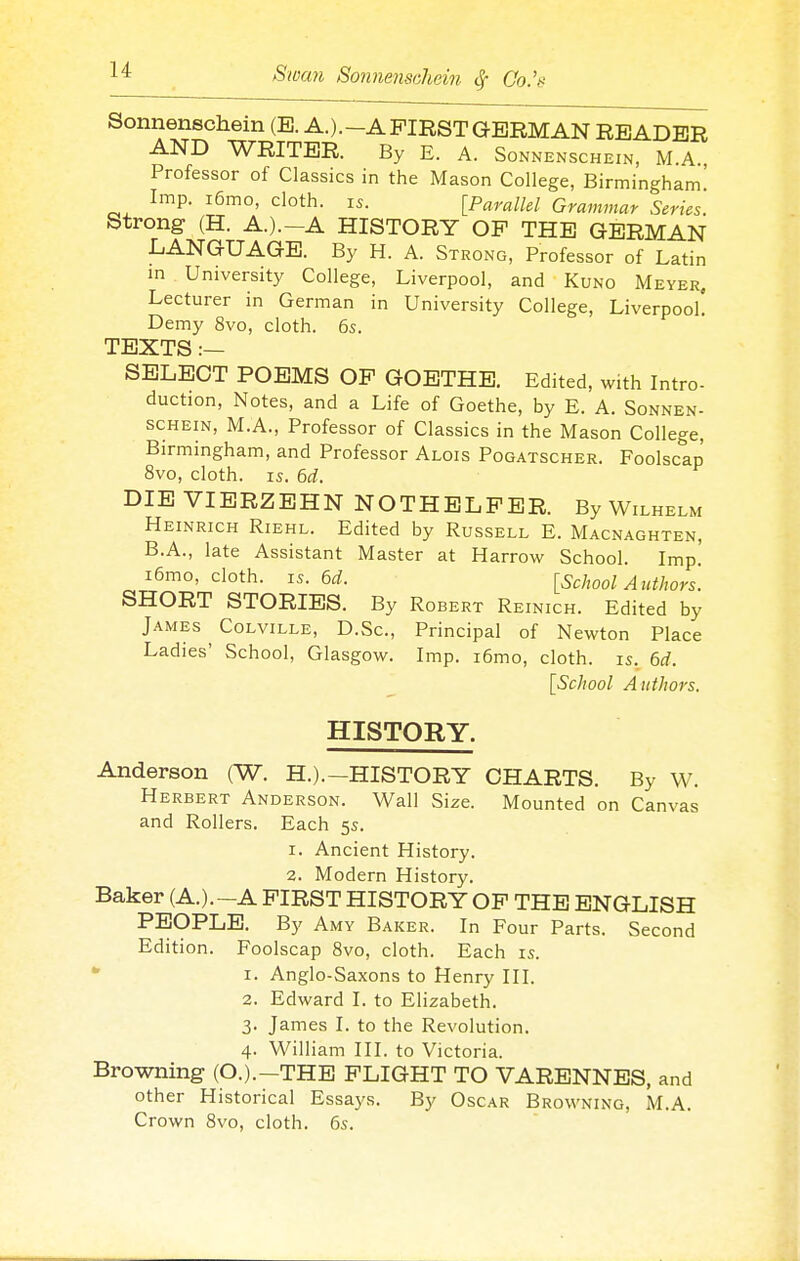 Sonnenschein (E. A.).-A FIRST GERMAN READER AND WRITER. By E. A. Sonnenschein, M.A., Professor of Classics in the Mason College, Birmingham! Imp. i6mo, cloth, is. [Paralld Grammar Series. Strong (H. A.).-A HISTORY OP THE GERMAN LANGUAGE. By H. A. Strong, Professor of Latin m University College, Liverpool, and Kuno Meyer, Lecturer in German in University College, Liverpool. Demy 8vo, cloth. 6s. TEXTS :— SELECT POEMS OP GOETHE. Edited, with Intro- duction, Notes, and a Life of Goethe, by E. A. Sonnen- schein, M.A., Professor of Classics in the Mason College, Birmingham, and Professor Alois Pogatscher. Foolscap 8vo, cloth. IS. 6d. DIE VIERZEHN NOTHELPER. By Wilhelm Heinrich Riehl. Edited by Russell E. Macnaghten, B.A., late Assistant Master at Harrow School. Imp! i6mo, cloth. IS. M. [School Authors. SHORT STORIES. By Robert Reinich. Edited by James Colville, D.Sc, Principal of Newton Place Ladies' School, Glasgow. Imp. i6mo, cloth, is. 6d. [School Authors, HISTORY. Anderson (W. H.).—HISTORY CHARTS. By W. Herbert Anderson. Wall Size. Mounted on Canvas and Rollers. Each 5s. 1. Ancient History. 2. Modern History. Baker (A.).-A PIRST HISTORY OP THE ENGLISH PEOPLE. By Amy Baker. In Four Parts. Second Edition. Foolscap 8vo, cloth. Each is. ' I. Anglo-Saxons to Henry III. 2. Edward I. to Elizabeth. 3. James I. to the Revolution. 4. William III. to Victoria. Browning (O.).—THE PLIGHT TO VARENNES, and other Historical Essays. By Oscar Browning, M.A. Crown 8vo, cloth. 6s.