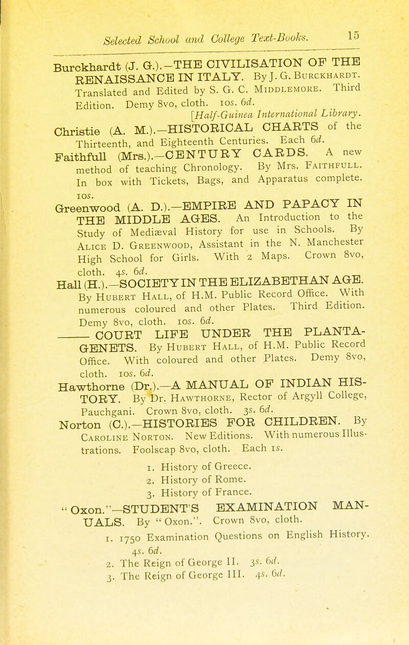 Burckhardt (J. G.).-THE CIVILISATION OF THE RENAISSANCE IN ITALY. By J. G. Burckhardt. Translated and Edited by S. G. C. Middlemore. Third Edition. Demy 8vo, cloth. los. 6d. [Half-Guinea International Library. Christie (A. M.).-HISTORICAL CHARTS of the Thirteenth, and Eighteenth Centuries. Each 6rf. FaithfuU (Mrs.).-CBNTURY CARDS. A new method of teaching Chronology. By Mrs. Faithfull. In box with Tickets, Bags, and Apparatus complete. lOS. Greenwood (A. D.).-BMPIRE AND PAPACY IN THE MIDDLE AGES. An Introduction to the Study of Mediaeval History for use in Schools. By Alice D. Greenwood, Assistant in the N. Manchester High School for Girls. With 3 Maps. Crown 8vo, cloth. 4s. 6rf. . , . ^„ Hall (H.).-SOCIETY IN THE ELIZABETHAN AGE. By Hubert Hall, of H.M. Public Record Office. With numerous coloured and other Plates. Third Edition. Demy 8vo, cloth. los. (id. COURT LIFE UNDER THE PLANTA- GENETS. By Hubert Hall, of H.M. Public Record Office. With coloured and other Plates. Demy Bvo, cloth. ICS. 6rf. Hawthorne (Dr.).-A MANUAL OP INDIAN HIS- TORY. By Dr. Hawthorne, Rector of Argyll College, Pauchgani. Crown 8vo, cloth. 3s. 6rf. Norton (C.).-HISTORIES FOR CHILDREN. By Caroline Norton. New Editions. With numerous Illus- trations. Foolscap 8vo, cloth. Each is. 1. History of Greece. 2. History of Rome. 3. History of France.  Oxon.-STUDENT'S EXAMINATION MAN- UALS. By  Oxon.. Crown 8vo, cloth. 1. 1750 Examination Questions on English History. 4s. 6d. 2. The Reign of George II. 3.S. 6(/. 3. The Reign of George III. 45. 6(/.