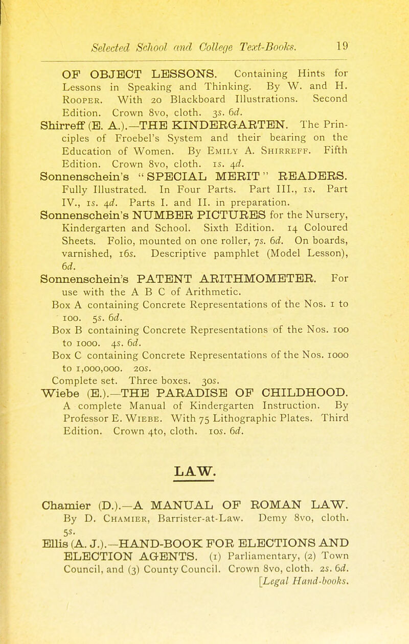 OF OBJECT LESSONS. Containing Hints for Lessons in Speaking and Thinking. By W. and H. RooPER. Witli 20 Blackboard Illustrations. Second Edition. Crown 8vo, cloth. 3s. bd. Shirreflf (E. A.).—THE KINDERGARTEN. The Prin- ciples of Froebel's System and their bearing on the Education of Women. By Emily A. Shirreff. Fifth Edition. Crown 8vo, cloth, is. 41^. Sonnenschein's SPECIAL MERIT READERS. Fully Illustrated. In Four Parts. Part III., is. Part IV., IS. 4£f. Parts I. and II. in preparation. Sonnenschein's NUMBER PICTURES for the Nursery, Kindergarten and School. Sixth Edition. 14 Coloured Sheets. Folio, mounted on one roller, 7s. 6i. On boards, varnished, i6s. Descriptive pamphlet (Model Lesson), 6d. Sonnenschein's PATENT ARITHMOMETER. For use with the A B C of Arithmetic. Box A containing Concrete Representations of the Nos. i to 100. 5s. dd. Box B containing Concrete Representations of the Nos. 100 to 1000. 4s. 6rf. Box C containing Concrete Representations of the Nos. 1000 to 1,000,000. 20s. Complete set. Three boxes. 30s. Wiebe (E.).—THE PARADISE OP CHILDHOOD. A complete Manual of Kindergarten Instruction. By Professor E. Wiebe. With 75 Lithographic Plates. Third Edition. Crown 4to, cloth. los. 6d. LAW. Chamier (D.).-A MANUAL OF ROMAN LAW. By D. Chamier, Barrister-at-Law. Demy 8vo, cloth. Ellis (A. J.).—HAND-BOOK FOR ELECTIONS AND ELECTION AGENTS, (i) Parliamentary, (2) Town Council, and (3) County Council. Crown Svo, cloth. 2s. dd. [Legal Hand-books.