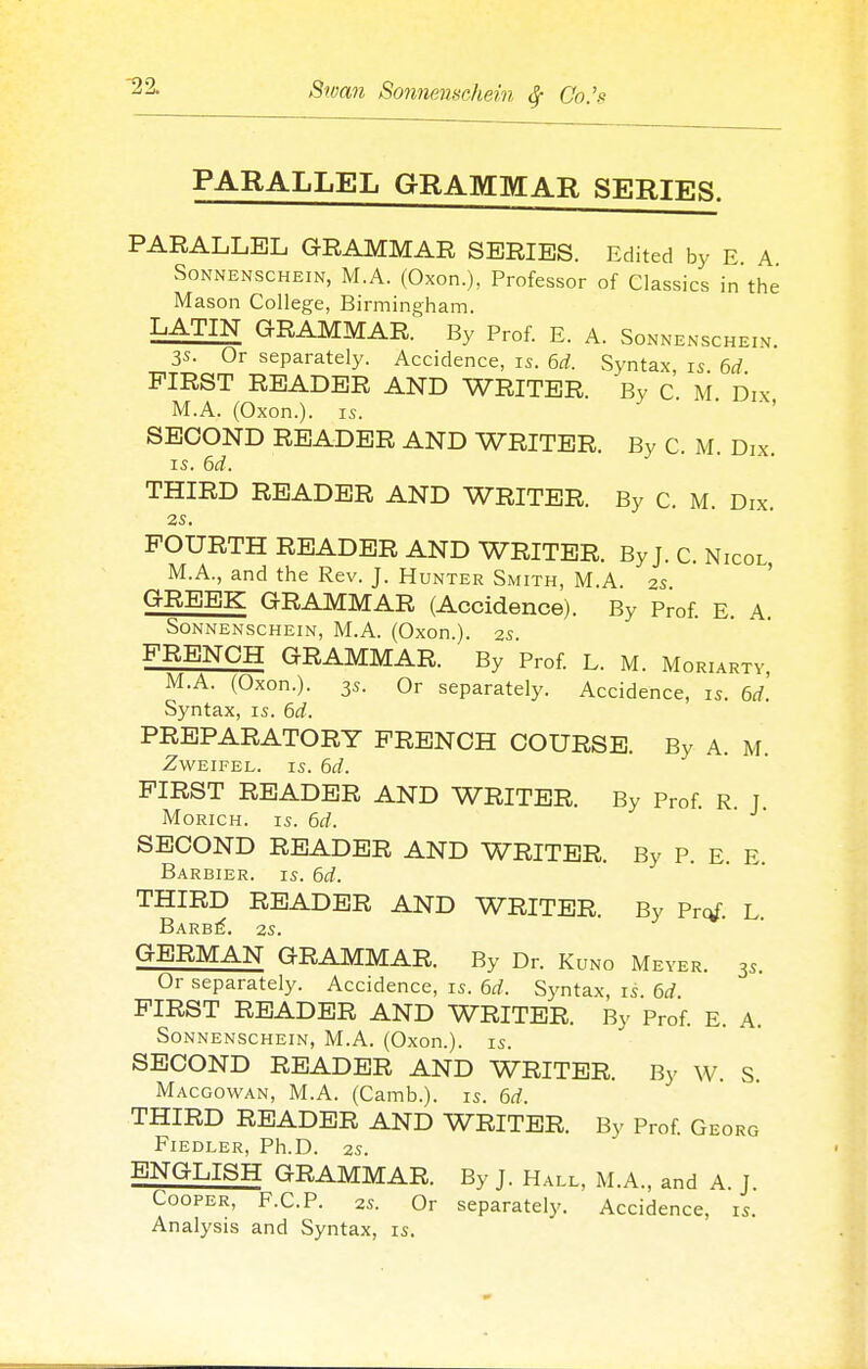 PARALLEL GRAMMAR SERIES. PARALLEL GRAMMAR SERIES. Edited by E A SoNNENSCHEiN, M.A. (Oxon.), Professor of Classics in the Mason College, Birmingham. LATIN GRAMMAR. By Prof. E. A. Sonnenschein. 3s. Or separately. Accidence, is. 6d. Syntax, is. 6d FIRST READER AND WRITER. By C M Dix M.A. (Oxon.). IS. . • ■ , SECOND READER AND WRITER. By C. M. Dix. IS. 6d. THIRD READER AND WRITER. By C. M. Dix. 2S. FOURTH READER AND WRITER. By J. C. Nicol M.A., and the Rev. J. Hunter Smith, M.A. 2s ' <^I^EEK GRAMMAR (Accidence). By Prof. E. A. Sonnenschein, M.A. (Oxon.). as FRENCH GRAMMAR. By Prof. L. M. Moriarty, M.A. (Oxon.). 3s. Or separately. Accidence, is. 6d. Syntax, is. 6d. PREPARATORY FRENCH COURSE. By A. M. ZWEIFEL. IS. 6d. FIRST READER AND WRITER. By Prof. R. J. MoRicH. IS. 6d. SECOND READER AND WRITER. By P. E. E. Barbier. is. 6d. THIRD READER AND WRITER. By Prof. L BaRB^. 2S. GERMAN GRAMMAR. By Dr. Kuno Meyer. 3s. Or separately. Accidence, is. 6d. Syntax, is. M. FIRST READER AND WRITER. By Prof. E. A. Sonnenschein, M.A. (Oxon.). is. SECOND READER AND WRITER. By W. S. Macgowan, M.A. (Camb.). is. 6d. THIRD READER AND WRITER. By Prof. Georg Fiedler, Ph.D. 2s. ENGLISH GRAMMAR. By J. Hall, M.A., and A J Cooper, F.C.P. 2s. Or separately. Accidence, is. Analysis and Syntax, is.