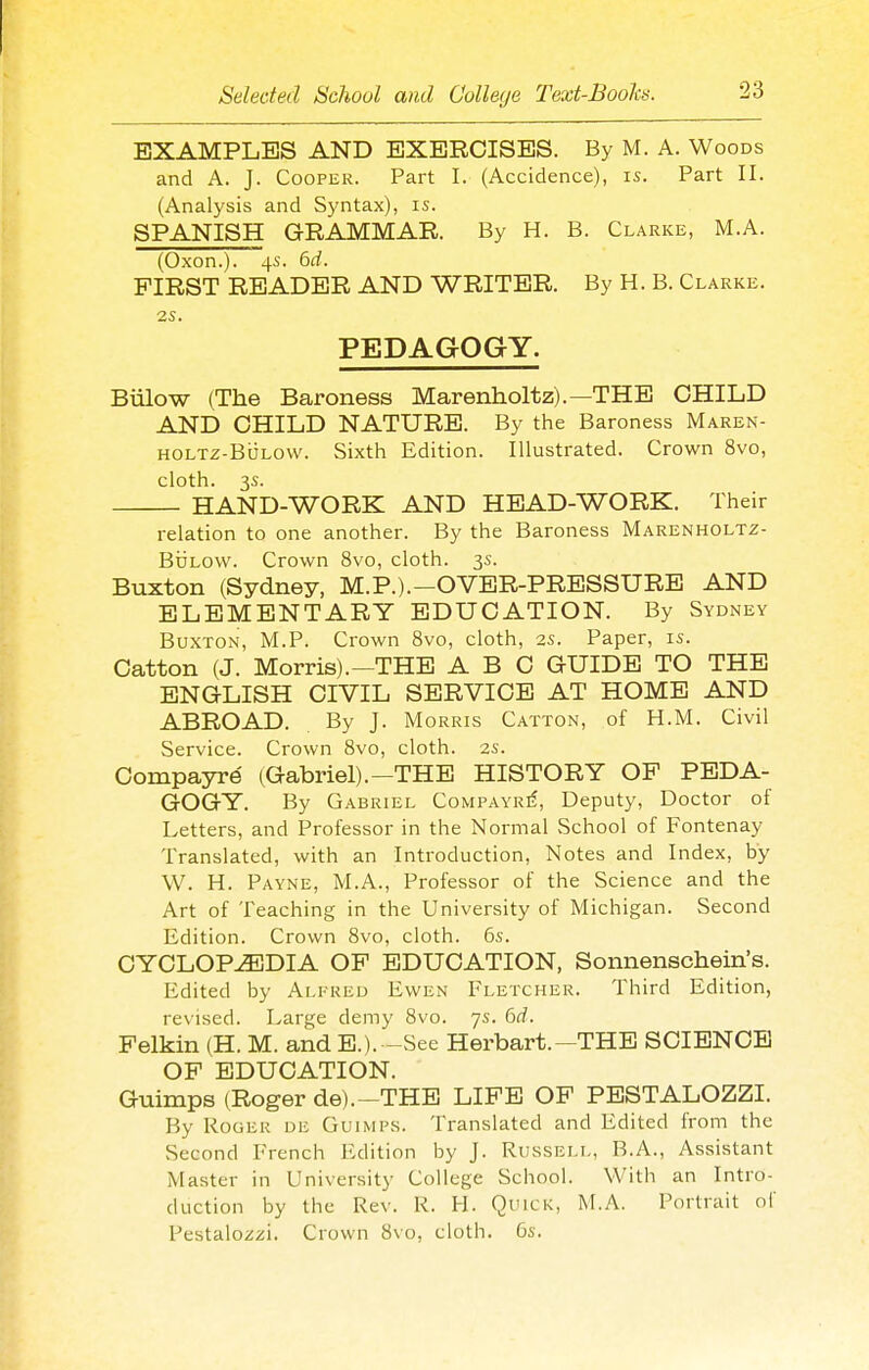 EXAMPLES AND EXERCISES. By M. A. Woods and A. J. Cooper. Part I. (Accidence), is. Part II. (Analysis and Syntax), is. SPANISH GRAMMAR. By H. B. Clarke, M.A. (Oxen.). 4s. 6d. FIRST READER AND WRITER. By H. B. Clarke. 2S. PEDAGOGY. Billow (The Baroness Marenholtz).—THE CHILD AND CHILD NATURE. By the Baroness Maren- HOLTZ-BOLOW. Sixth Edition. Illustrated. Crown 8vo, cloth. 3s. HAND-WORK AND HEAD-WORK. Their relation to one another. By the Baroness Marenholtz- BuLow. Crown 8vo, cloth. 3s. Buxton (Sydney, M.P.).-OVER-PRESSURE AND ELEMENTARY EDUCATION. By Sydney Buxton, M.P. Crown 8vo, cloth, 2s. Paper, is. Catton (J. Morris).-THE ABC GUIDE TO THE ENGLISH CIVIL SERVICE AT HOME AND ABROAD. By J. Morris Catton, of H.M. Civil Service. Crown 8vo, cloth. 2s. Compayre (Gabriel).—THE HISTORY OP PEDA- GOGY. By Gabriel CoMPAYRif, Deputy, Doctor of Letters, and Professor in the Normal School of Fontenay Translated, with an Introduction, Notes and Index, by W. H. Payne, M.A., Professor of the Science and the Art of Teaching in the University of Michigan. Second Edition. Crown 8vo, cloth. 6s. CYCLOPEDIA OP EDUCATION, Sonnenschein's. Edited by Alpreu Ewen Fletcher. Third Edition, revised. Large demy 8vo. 7s. 6d. Pelkin (H. M. and E.).-See Herbart.—THE SCIENCE OP EDUCATION. Guimps (Roger de).-THB LIPE OP PESTALOZZI. By Roger de Guimps. Translated and Edited from the Second French Edition by J. Russell, B.A., Assistant Master in University College School. With an Intro- duction by the Rev. R. H. Quick, M.A. Portrait of Pestalo/izi. Crown 8vo, cloth. 5s.