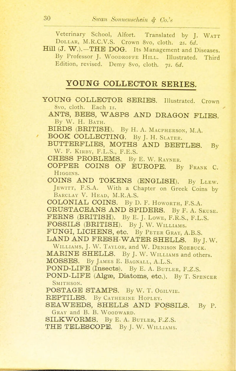 Veterinary School, Alfort. Translated by J. Watt Dollar, M.K.C.V.S. Crown 8vo, cloth. 2S. 6d. Hill (J. W.).—THE DOG. Its Management and Diseases. By Professor J. Woodroffe Hill. Illustrated. Third Edition, revised. Demy 8vo, cloth. 75. 6d. YOUNG COLLECTOR SERIES. YOUNG COLLECTOR SERIES. Illustrated. Crown 8vo, cloth. Each is. ANTS, BEES, WASPS AND DRAGON PLIES By W. H. Bath. BIRDS (BRITISH). By H. A. Macpherson, M.A. BOOK COLLECTING. By J. H. Slater. BUTTERFLIES, MOTHS AND BEETLES. By W. F. KiRBY, F.L.S., F.E.S. CHESS PROBLEMS. By E. W. Rayner. COPPER COINS OP EUROPE. By Frank C. HiGGINS. COINS AND TOKENS (ENGLISH). By Llew. Jewitt, F.S.A. With a Chapter on Greek Coins by Barclay V. Head, M.R.A.S. COLONIAL COINS. By D. F. H OWORTH, r.S.A. CRUSTACEANS AND SPIDERS. By F. A. Skuse. PERNS (BRITISH). By E. J. Lowe, F.R.S., F.L.S. POSSILS (BRITISH). By J. W. Williams. PUNGI, LICHENS, etc. By Peter Gray, A.B.S. LAND AND PRESH-WATER SHELLS. By J. W. Williams, J. W. Taylor, and W. Denison Roebuck. MARINE SHELLS. By J. W. Williams and others. MOSSES. By James E. Bagnall, A.L.S. POND-LIPB (Insects). By E. A. Butler, F.Z.S. POND-LIPE (Algae, Diatoms, etc.). By T. Spenxer Smithson. POSTAGE STAMPS. By W. T. Ogilvie. REPTILES. By Catherine Hopley. SEAWEEDS, SHELLS AND POSSILS. By P. Gray and B. B. Woodward. SILKWORMS. By E. A. Butler, F.Z.S. THE TELESCOPE. By J. W. Williams.