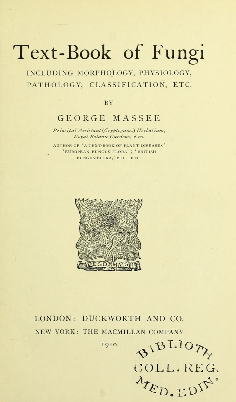 INCLUDING MORPHOLOGY, PHYSIOLOGY, PATHOLOGY, CLASSIFICATION, ETC. BY GEORGE MASSEE Principal Assistant (Cryptogams) Herbarium, Royal Botanic Gardens, Kew AUTHOR OF ‘ A TEXT-BOOK OF PLANT DISEASES’ ‘EUROPEAN FUNGUS-FLORA'’, ‘BRITISH FUNGUS-FLORA,’ ETC., ETC. LONDON: DUCKWORTH AND CO. NEW YORK: THE MACMILLAN COMPANY COLL. RE G 1910