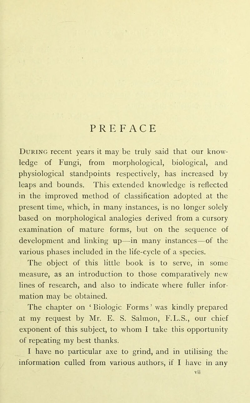 PREFACE During recent years it may be truly said that our know- ledge of Fungi, from morphological, biological, and physiological standpoints respectively, has increased by leaps and bounds. This extended knowledge is reflected in the improved method of classification adopted at the present time, which, in many instances, is no longer solely based on morphological analogies derived from a cursory examination of mature forms, but on the sequence of development and linking up—in many instances—of the various phases included in the life-cycle of a species. The object of this little book is to serve, in some measure, as an introduction to those comparatively new lines of research, and also to indicate where fuller infor- mation may be obtained. The chapter on ‘Biologic Forms’was kindly prepared at my request by Mr. E. S. Salmon, F.L.S., our chief exponent of this subject, to whom I take this opportunity of repeating my best thanks. I have no particular axe to grind, and in utilising the information culled from various authors, if I have in any