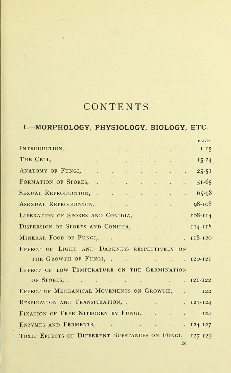 CONTENTS I.—MORPHOLOGY, PHYSIOLOGY, BIOLOGY, ETC. PAGES Introduction, 1-15 The Cell, 15-24 Anatomy of Fungi, 25-51 Formation of Spores, 51-65 Sexual Reproduction, 65-98 Asexual Reproduction, 98-108 Liberation of Stores and Conidia, .... 108-114 Dispersion of Spores and Conidia, .... 114-118 Mineral Food of Fungi, 11S-120 Effect of Light and Darkness respectively on the Growth of Fungi, 120-121 Effect of low Temperature on the Germination of Spores, ......... 121-122 Effect of Mechanical Movements on Growth, . 122 Respiration and Transpiration, ..... 123-124 Fixation of Free Nitrogen by Fungi, . . . 124 Enzymes and Ferments, . .... 124-127 Toxic Effects of Different Substances on Fungi, 127-129