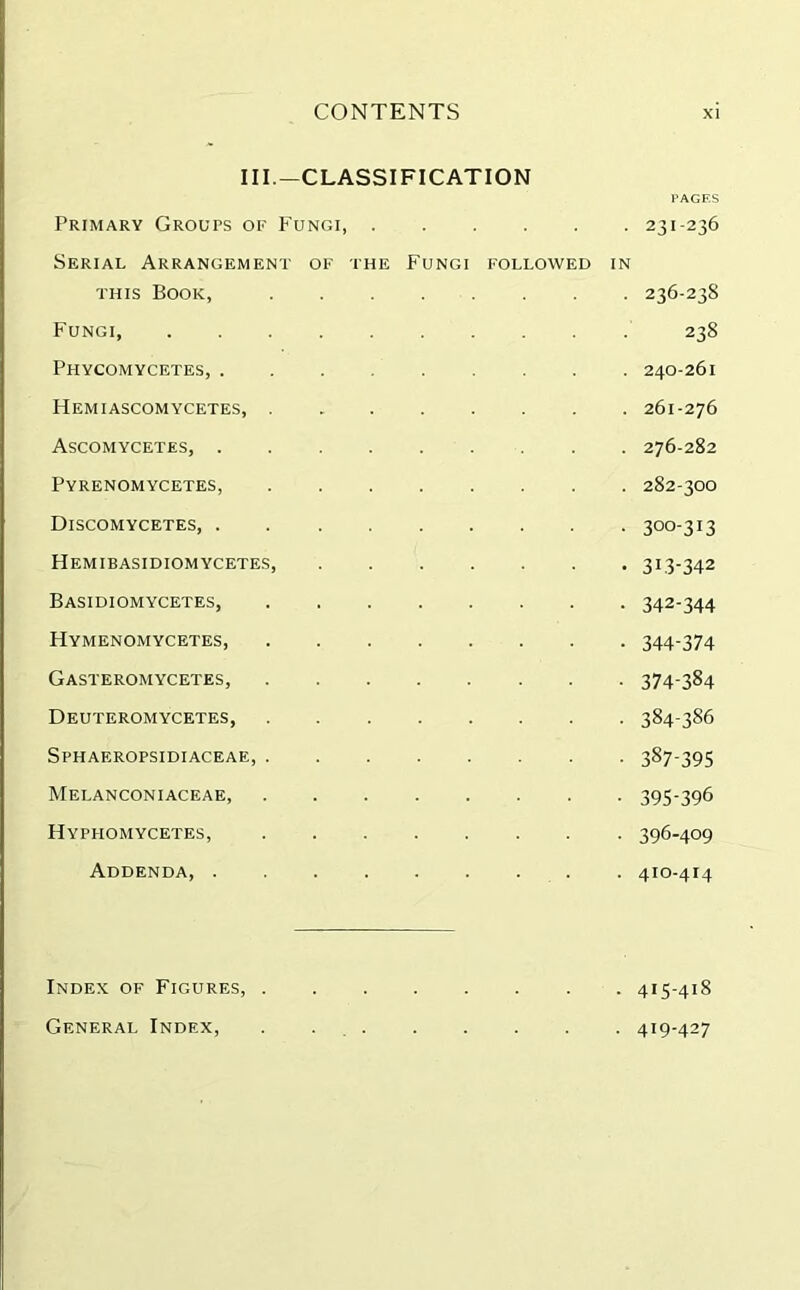 III.—CLASSIFICATION Primary Groups of Fungi Serial Arrangement of the Fungi followed in this Book, Fungi, Phycomycetes, ......... Hemiascomycetes, . Ascomycetes, ......... Pyrenomycetes, Discomycetes, Hemibasidiomycetes, Basidiomycetes, Hymenomycetes, Gasteromycetes, Deuteromycetes, Sphaeropsidiaceae, Melanconiaceae Hyphomycetes, Addenda, Index of Figures, . General Index, 231-236 236-238 238 240-261 261-276 276-282 282-300 300-313 3L3-342 342-344 344-374 374-384 384-386 387-395 395- 396 396- 409 410-414 415-418 419-427