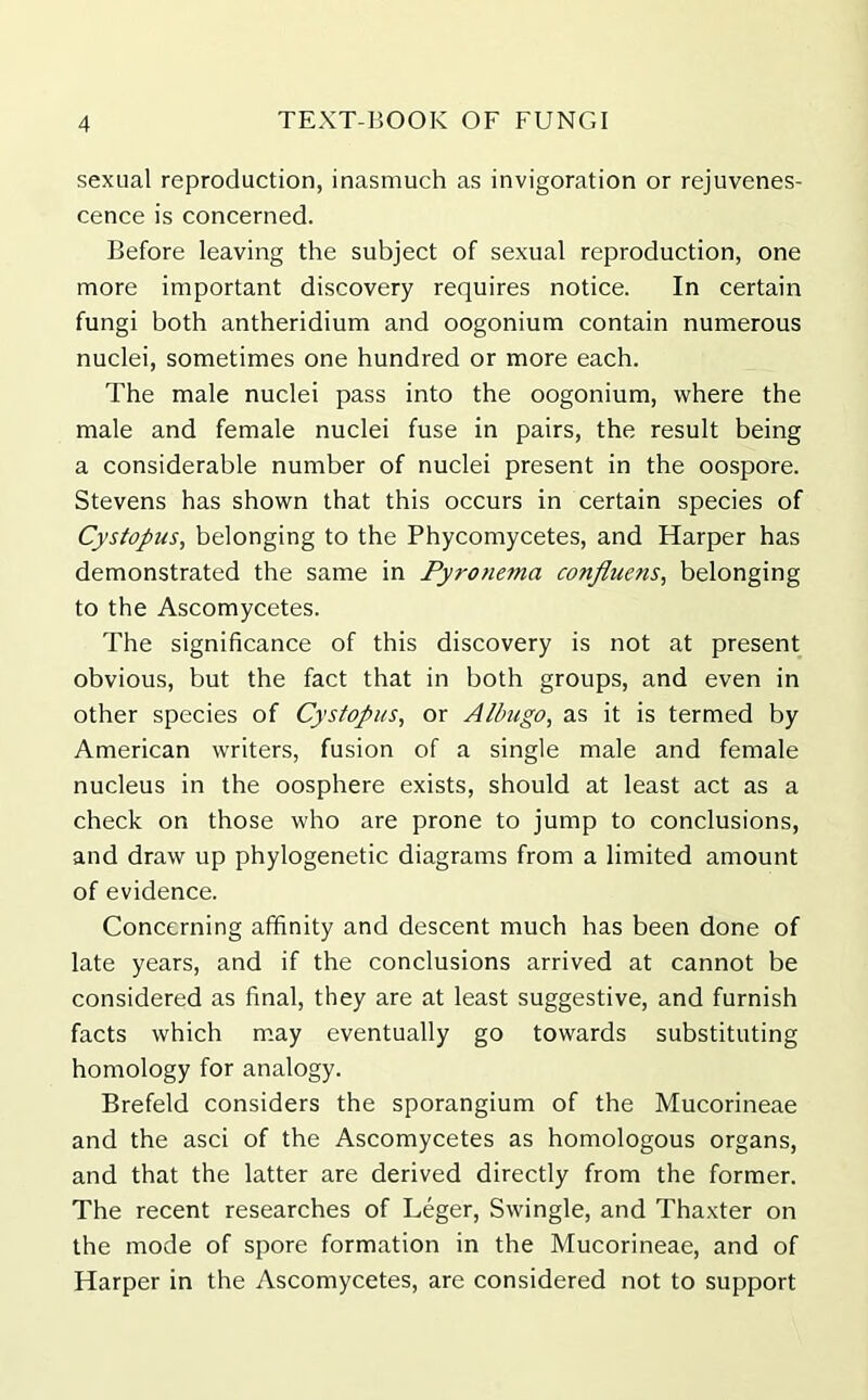 sexual reproduction, inasmuch as invigoration or rejuvenes- cence is concerned. Before leaving the subject of sexual reproduction, one more important discovery requires notice. In certain fungi both antheridium and oogonium contain numerous nuclei, sometimes one hundred or more each. The male nuclei pass into the oogonium, where the male and female nuclei fuse in pairs, the result being a considerable number of nuclei present in the oospore. Stevens has shown that this occurs in certain species of Cystopus, belonging to the Phycomycetes, and Harper has demonstrated the same in Pyrotietna confluens, belonging to the Ascomycetes. The significance of this discovery is not at present obvious, but the fact that in both groups, and even in other species of Cystopus, or Albugo, as it is termed by American writers, fusion of a single male and female nucleus in the oosphere exists, should at least act as a check on those who are prone to jump to conclusions, and draw up phylogenetic diagrams from a limited amount of evidence. Concerning affinity and descent much has been done of late years, and if the conclusions arrived at cannot be considered as final, they are at least suggestive, and furnish facts which may eventually go towards substituting homology for analogy. Brefeld considers the sporangium of the Mucorineae and the asci of the Ascomycetes as homologous organs, and that the latter are derived directly from the former. The recent researches of Leger, Swingle, and Thaxter on the mode of spore formation in the Mucorineae, and of Harper in the Ascomycetes, are considered not to support