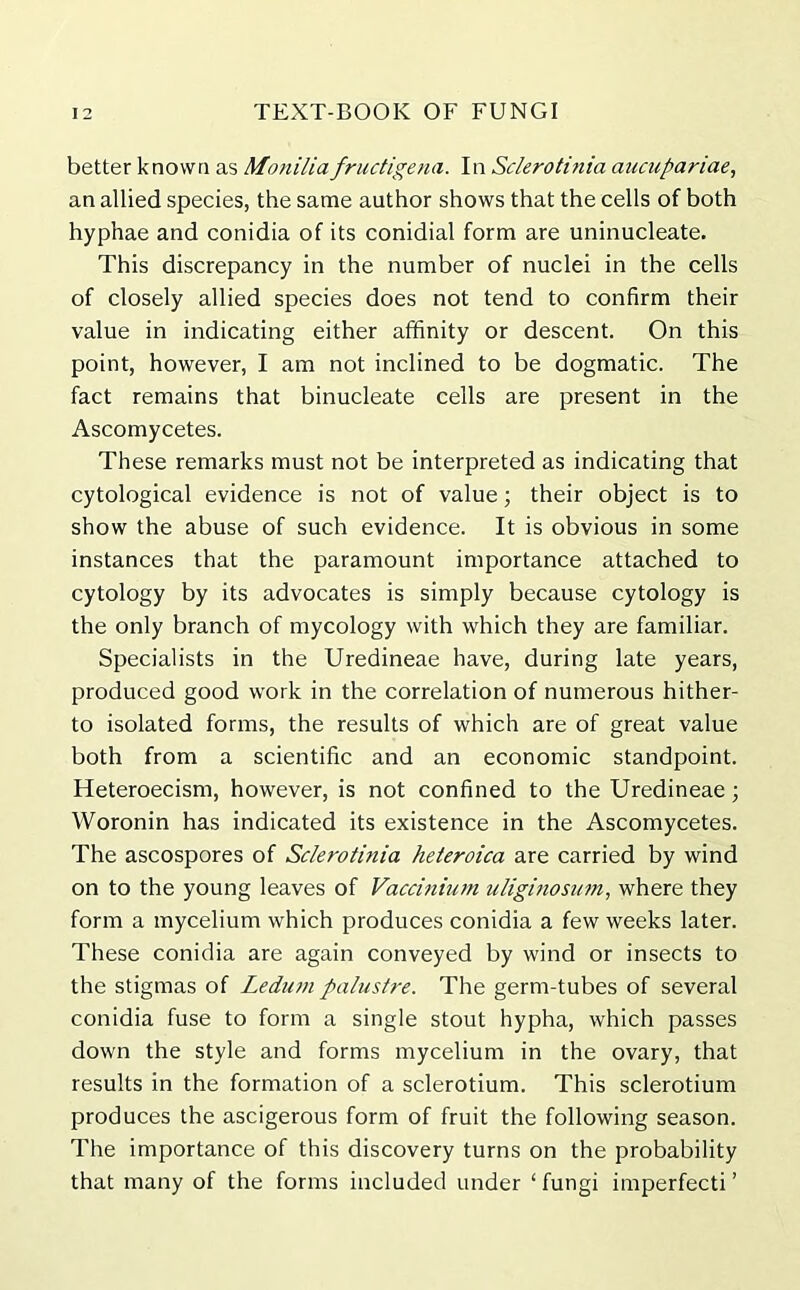 better known as Monilia fructigena. In Sclerotinia aucupariae, an allied species, the same author shows that the cells of both hyphae and conidia of its conidial form are uninucleate. This discrepancy in the number of nuclei in the cells of closely allied species does not tend to confirm their value in indicating either affinity or descent. On this point, however, I am not inclined to be dogmatic. The fact remains that binucleate cells are present in the Ascomycetes. These remarks must not be interpreted as indicating that cytological evidence is not of value; their object is to show the abuse of such evidence. It is obvious in some instances that the paramount importance attached to cytology by its advocates is simply because cytology is the only branch of mycology with which they are familiar. Specialists in the Uredineae have, during late years, produced good work in the correlation of numerous hither- to isolated forms, the results of which are of great value both from a scientific and an economic standpoint. Heteroecism, however, is not confined to the Uredineae; Woronin has indicated its existence in the Ascomycetes. The ascospores of Sclerotinia heteroica are carried by wind on to the young leaves of Vaccinium uliginosum, where they form a mycelium which produces conidia a few weeks later. These conidia are again conveyed by wind or insects to the stigmas of Ledum palustre. The germ-tubes of several conidia fuse to form a single stout hypha, which passes down the style and forms mycelium in the ovary, that results in the formation of a sclerotium. This sclerotium produces the ascigerous form of fruit the following season. The importance of this discovery turns on the probability that many of the forms included under ‘fungi imperfecti ’