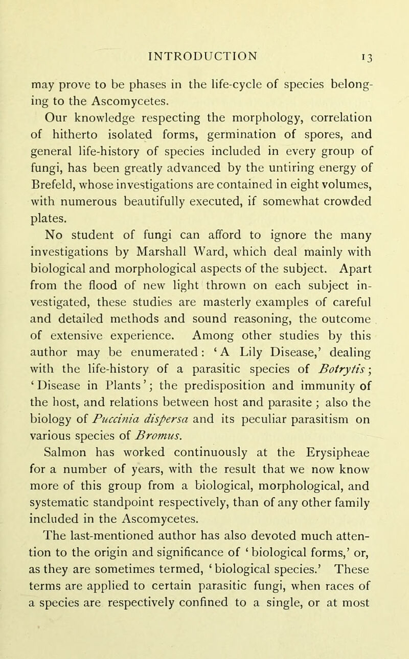 may prove to be phases in the life-cycle of species belong- ing to the Ascomycetes. Our knowledge respecting the morphology, correlation of hitherto isolated forms, germination of spores, and general life-history of species included in every group of fungi, has been greatly advanced by the untiring energy of Brefeld, whose investigations are contained in eight volumes, with numerous beautifully executed, if somewhat crowded plates. No student of fungi can afford to ignore the many investigations by Marshall Ward, which deal mainly with biological and morphological aspects of the subject. Apart from the flood of new light thrown on each subject in- vestigated, these studies are masterly examples of careful and detailed methods and sound reasoning, the outcome of extensive experience. Among other studies by this author may be enumerated: ‘A Lily Disease,’ dealing with the life-history of a parasitic species of Botrytis; ‘Disease in Plants’; the predisposition and immunity of the host, and relations between host and parasite ; also the biology of Puccinia dispersa and its peculiar parasitism on various species of Bromtis. Salmon has worked continuously at the Erysipheae for a number of years, with the result that we now know more of this group from a biological, morphological, and systematic standpoint respectively, than of any other family included in the Ascomycetes. The last-mentioned author has also devoted much atten- tion to the origin and significance of * biological forms,’ or, as they are sometimes termed, ‘ biological species.’ These terms are applied to certain parasitic fungi, when races of a species are respectively confined to a single, or at most