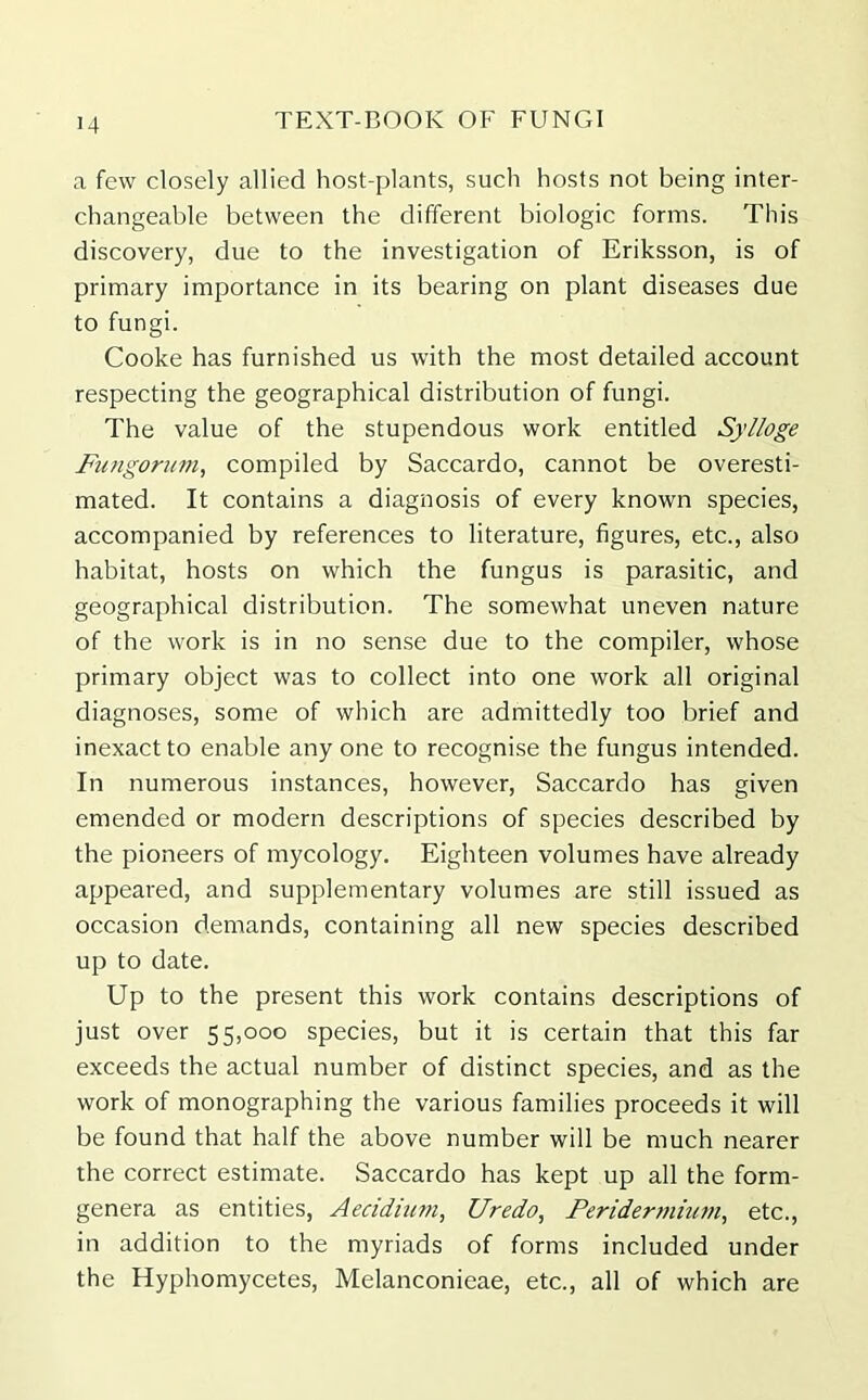 a few closely allied host-plants, such hosts not being inter- changeable between the different biologic forms. This discovery, due to the investigation of Eriksson, is of primary importance in its bearing on plant diseases due to fungi. Cooke has furnished us with the most detailed account respecting the geographical distribution of fungi. The value of the stupendous work entitled Sylloge Fungorum, compiled by Saccardo, cannot be overesti- mated. It contains a diagnosis of every known species, accompanied by references to literature, figures, etc., also habitat, hosts on which the fungus is parasitic, and geographical distribution. The somewhat uneven nature of the work is in no sense due to the compiler, whose primary object was to collect into one work all original diagnoses, some of which are admittedly too brief and inexact to enable any one to recognise the fungus intended. In numerous instances, however, Saccardo has given emended or modern descriptions of species described by the pioneers of mycology. Eighteen volumes have already appeared, and supplementary volumes are still issued as occasion demands, containing all new species described up to date. Up to the present this work contains descriptions of just over 55,000 species, but it is certain that this far exceeds the actual number of distinct species, and as the work of monographing the various families proceeds it will be found that half the above number will be much nearer the correct estimate. Saccardo has kept up all the form- genera as entities, Aecidium, Uredo, Peridermium, etc., in addition to the myriads of forms included under the Hyphomycetes, Melanconieae, etc., all of which are