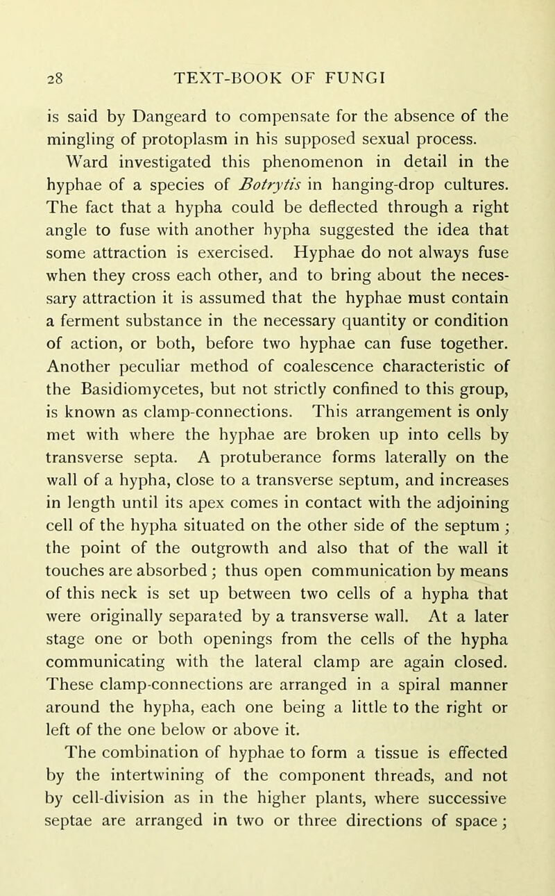 is said by Dangeard to compensate for the absence of the mingling of protoplasm in his supposed sexual process. Ward investigated this phenomenon in detail in the hyphae of a species of Botrytis in hanging-drop cultures. The fact that a hypha could be deflected through a right angle to fuse with another hypha suggested the idea that some attraction is exercised. Hyphae do not always fuse when they cross each other, and to bring about the neces- sary attraction it is assumed that the hyphae must contain a ferment substance in the necessary quantity or condition of action, or both, before two hyphae can fuse together. Another peculiar method of coalescence characteristic of the Basidiomycetes, but not strictly confined to this group, is known as clamp-connections. This arrangement is only met with where the hyphae are broken up into cells by transverse septa. A protuberance forms laterally on the wall of a hypha, close to a transverse septum, and increases in length until its apex comes in contact with the adjoining cell of the hypha situated on the other side of the septum ; the point of the outgrowth and also that of the wall it touches are absorbed ; thus open communication by means of this neck is set up between two cells of a hypha that were originally separated by a transverse wall. At a later stage one or both openings from the cells of the hypha communicating with the lateral clamp are again closed. These clamp-connections are arranged in a spiral manner around the hypha, each one being a little to the right or left of the one below or above it. The combination of hyphae to form a tissue is effected by the intertwining of the component threads, and not by cell-division as in the higher plants, where successive septae are arranged in two or three directions of space;