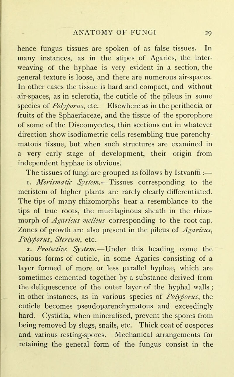 hence fungus tissues are spoken of as false tissues. In many instances, as in the stipes of Agarics, the inter- weaving of the hyphae is very evident in a section, the general texture is loose, and there are numerous air-spaces. In other cases the tissue is hard and compact, and without air-spaces, as in sclerotia, the cuticle of the pileus in some species of Polyporus, etc. Elsewhere as in the perithecia or fruits of the Sphaeriaceae, and the tissue of the sporophore of some of the Discomycetes, thin sections cut in whatever direction show isodiametric cells resembling true parenchy- matous tissue, but when such structures are examined in a very early stage of development, their origin from independent hyphae is obvious. The tissues of fungi are grouped as follows by Istvanffi :— 1. Merismatic System.—Tissues corresponding to the meristem of higher plants are rarely clearly differentiated. The tips of many rhizomorphs bear a resemblance to the tips of true roots, the mucilaginous sheath in the rhizo- morph of Agaricus melleus corresponding to the root-cap. Zones of growth are also present in the pileus of Agaricus, Polyporus, Stereum, etc. 2. Protective System.-—Under this heading come the various forms of cuticle, in some Agarics consisting of a layer formed of more or less parallel hyphae, which are sometimes cemented together by a substance derived from the deliquescence of the outer layer of the hyphal walls; in other instances, as in various species of Polyporus, the cuticle becomes pseudoparenchymatous and exceedingly hard. Cystidia, when mineralised, prevent the spores from being removed by slugs, snails, etc. Thick coat of oospores and various resting-spores. Mechanical arrangements for retaining the general form of the fungus consist in the