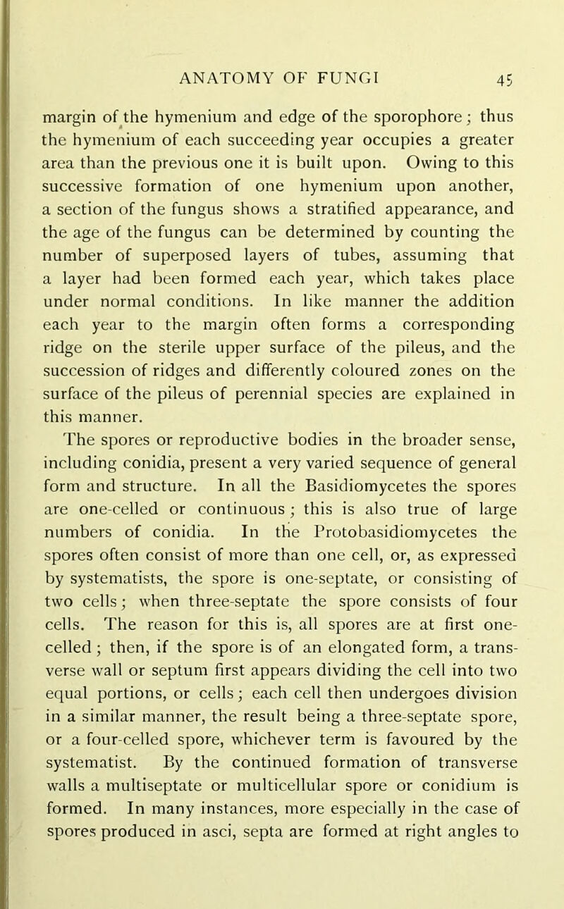 margin of the hymenium and edge of the sporophore ; thus the hymenium of each succeeding year occupies a greater area than the previous one it is built upon. Owing to this successive formation of one hymenium upon another, a section of the fungus shows a stratified appearance, and the age of the fungus can be determined by counting the number of superposed layers of tubes, assuming that a layer had been formed each year, which takes place under normal conditions. In like manner the addition each year to the margin often forms a corresponding ridge on the sterile upper surface of the pileus, and the succession of ridges and differently coloured zones on the surface of the pileus of perennial species are explained in this manner. The spores or reproductive bodies in the broader sense, including conidia, present a very varied sequence of general form and structure. In all the Basidiomycetes the spores are one-eelled or continuous; this is also true of large numbers of conidia. In the Protobasidiomycetes the spores often consist of more than one cell, or, as expressed by systematists, the spore is one-septate, or consisting of two cells; when three-septate the spore consists of four cells. The reason for this is, all spores are at first one- celled ; then, if the spore is of an elongated form, a trans- verse wall or septum first appears dividing the cell into two equal portions, or cells; each cell then undergoes division in a similar manner, the result being a three-septate spore, or a four-celled spore, whichever term is favoured by the systematist. By the continued formation of transverse walls a multiseptate or multicellular spore or conidium is formed. In many instances, more especially in the case of spores produced in asci, septa are formed at right angles to