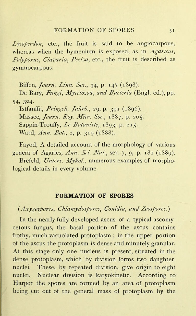 Lycoperdon, etc., the fruit is said to be angiocarpous, whereas when the hymenium is exposed, as in Agaricus, Polyporus, Clavaria, Peziza, etc., the fruit is described as gymnocarpous. Bififen,Journ. Linn. Soc., 34, p. 147 (1898). De Bary, Fungi, Mycetozoa, and Bacteria (Engl, ed.), pp. 54, 3°4- Istfanffii, Pringsh. Jahrb., 29, p. 391 (1896). Massee, Journ. Roy. Micr. Soc., 1887, p. 205. Sappin-Troufify, Le Botaniste, 1893, p. 215. Ward, Anil. Bot., 2, p. 319 (1888). Fayod, A detailed account of the morphology of various genera of Agarics, Ann. Sci. Nat., ser. 7, 9, p. 181 (1889). Brefeld, Unters. Mykol., numerous examples of morpho- logical details in every volume. FORMATION OF SPORES (Axygospores, Chlamydospores, Conidia, and Zoospores.') In the nearly fully developed ascus of a typical ascomy- cetous fungus, the basal portion of the ascus contains frothy, much-vacuolated protoplasm ; in the upper portion of the ascus the protoplasm is dense and minutely granular. At this stage only one nucleus is present, situated in the dense protoplasm, which by division forms two daughter- nuclei. These, by repeated division, give origin to eight nuclei. Nuclear division is karyokinetic. According to Harper the spores are formed by an area of protoplasm being cut out of the general mass of protoplasm by the