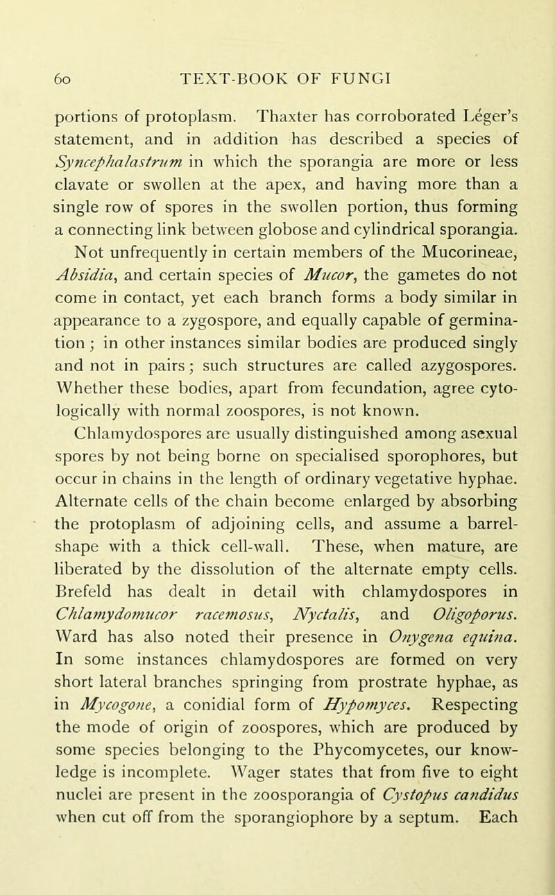 portions of protoplasm. Thaxter has corroborated Leger’s statement, and in addition has described a species of Syncephalastrum in which the sporangia are more or less clavate or swollen at the apex, and having more than a single row of spores in the swollen portion, thus forming a connecting link between globose and cylindrical sporangia. Not unfrequently in certain members of the Mucorineae, Absidia, and certain species of Mucor, the gametes do not come in contact, yet each branch forms a body similar in appearance to a zygospore, and equally capable of germina- tion ; in other instances similar bodies are produced singly and not in pairs; such structures are called azygospores. Whether these bodies, apart from fecundation, agree cyto- logically with normal zoospores, is not known. Chlamydospores are usually distinguished among asexual spores by not being borne on specialised sporophores, but occur in chains in the length of ordinary vegetative hyphae. Alternate cells of the chain become enlarged by absorbing the protoplasm of adjoining cells, and assume a barrel- shape with a thick cell-wall. These, when mature, are liberated by the dissolution of the alternate empty cells. Brefeld has dealt in detail with chlamydospores in Chlamydomucor racemosus, Nyctalis, and Oligoporus. Ward has also noted their presence in Onygena equina. In some instances chlamydospores are formed on very short lateral branches springing from prostrate hyphae, as in Mycogone, a conidial form of Hypomyces. Respecting the mode of origin of zoospores, which are produced by some species belonging to the Phycomycetes, our know- ledge is incomplete. Wager states that from five to eight nuclei are present in the zoosporangia of Cystopus candidus when cut off from the sporangiophore by a septum. Each