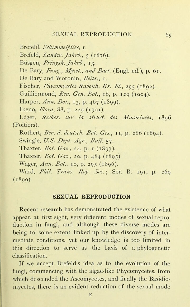 Brefeld, Schimmelpilze, 1. Brefeld, Landw. Jalirb., 5 (1876). Biisgen, Pringsh. Jahrb., 13. De Bary, Fung., Mycet., and Bad. (Engl, ed.), p. 61. De Bary and Woronin, Beitr1. Fischer, Phycomycetes Rabenh. Kr. FI., 295 (1892). Guilliermond, Rev. Gen. Bot., 16, p. 129 (1904). Harper, Ann. Bot., 13, p. 467 (1899). Ikeno, Flora, 88, p. 229 (1901). Leger, Recher. sur la struct, des ATucorinees, 1896 (Poitiers). Rothert, Ber. d. deutsch. Bot. Ges., 11, p. 286 (1894). Swingle, US. Dept. Agr., Bull. 57. Thaxter, Bot. Gaz., 24, p. 1 (1897). Thaxter, Bot. Gaz., 20, p. 484 (1895). Wager, Ann. Bot., 10, p. 295 (1896). Ward, Phil. Trans. Roy. Soc.; Ser. B. 191, p. 269 (1899). SEXUAL REPRODUCTION Recent research has demonstrated the existence of what appear, at first sight, very different modes of sexual repro- duction in fungi, and although these diverse modes are being to some extent linked up by the discovery of inter- mediate conditions, yet our knowledge is too limited in this direction to serve as the basis of a phylogenetic classification. If we accept Brefeld’s idea as to the evolution of the fungi, commencing with the algae-like Phycomycetes, from which descended the Ascomycetes, and finally the Basidio- mycetes, there is an evident reduction of the sexual mode E