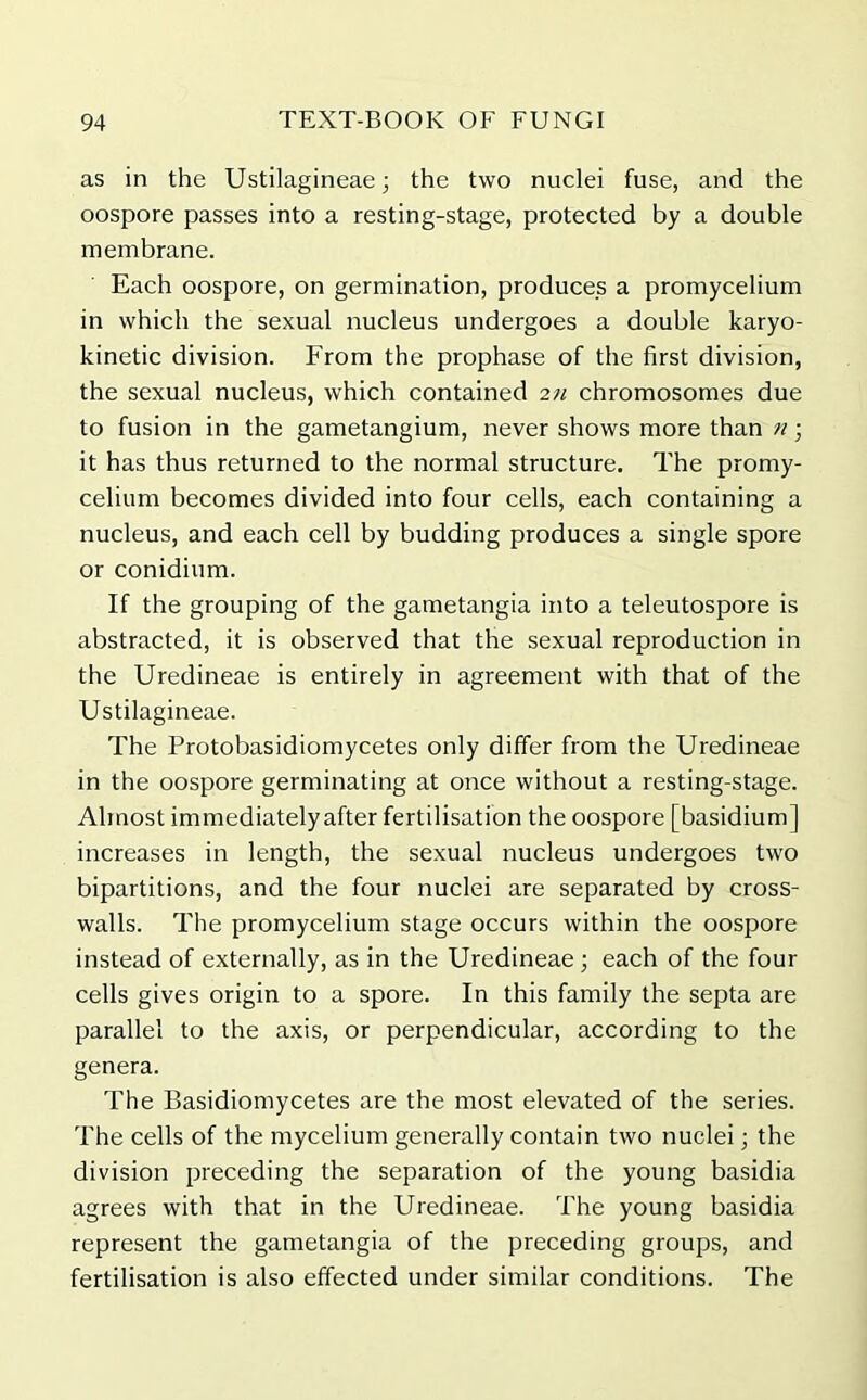 as in the Ustilagineae; the two nuclei fuse, and the oospore passes into a resting-stage, protected by a double membrane. Each oospore, on germination, produces a promycelium in which the sexual nucleus undergoes a double karyo- kinetic division. From the prophase of the first division, the sexual nucleus, which contained 2n chromosomes due to fusion in the gametangium, never shows more than n• it has thus returned to the normal structure. The promy- celium becomes divided into four cells, each containing a nucleus, and each cell by budding produces a single spore or conidium. If the grouping of the gametangia into a teleutospore is abstracted, it is observed that the sexual reproduction in the Uredineae is entirely in agreement with that of the Ustilagineae. The Protobasidiomycetes only differ from the Uredineae in the oospore germinating at once without a resting-stage. Almost immediately after fertilisation the oospore [basidium] increases in length, the sexual nucleus undergoes two bipartitions, and the four nuclei are separated by cross- walls. The promycelium stage occurs within the oospore instead of externally, as in the Uredineae ; each of the four cells gives origin to a spore. In this family the septa are parallel to the axis, or perpendicular, according to the genera. The Basidiomycetes are the most elevated of the series. The cells of the mycelium generally contain two nuclei; the division preceding the separation of the young basidia agrees with that in the Uredineae. The young basidia represent the gametangia of the preceding groups, and fertilisation is also effected under similar conditions. The