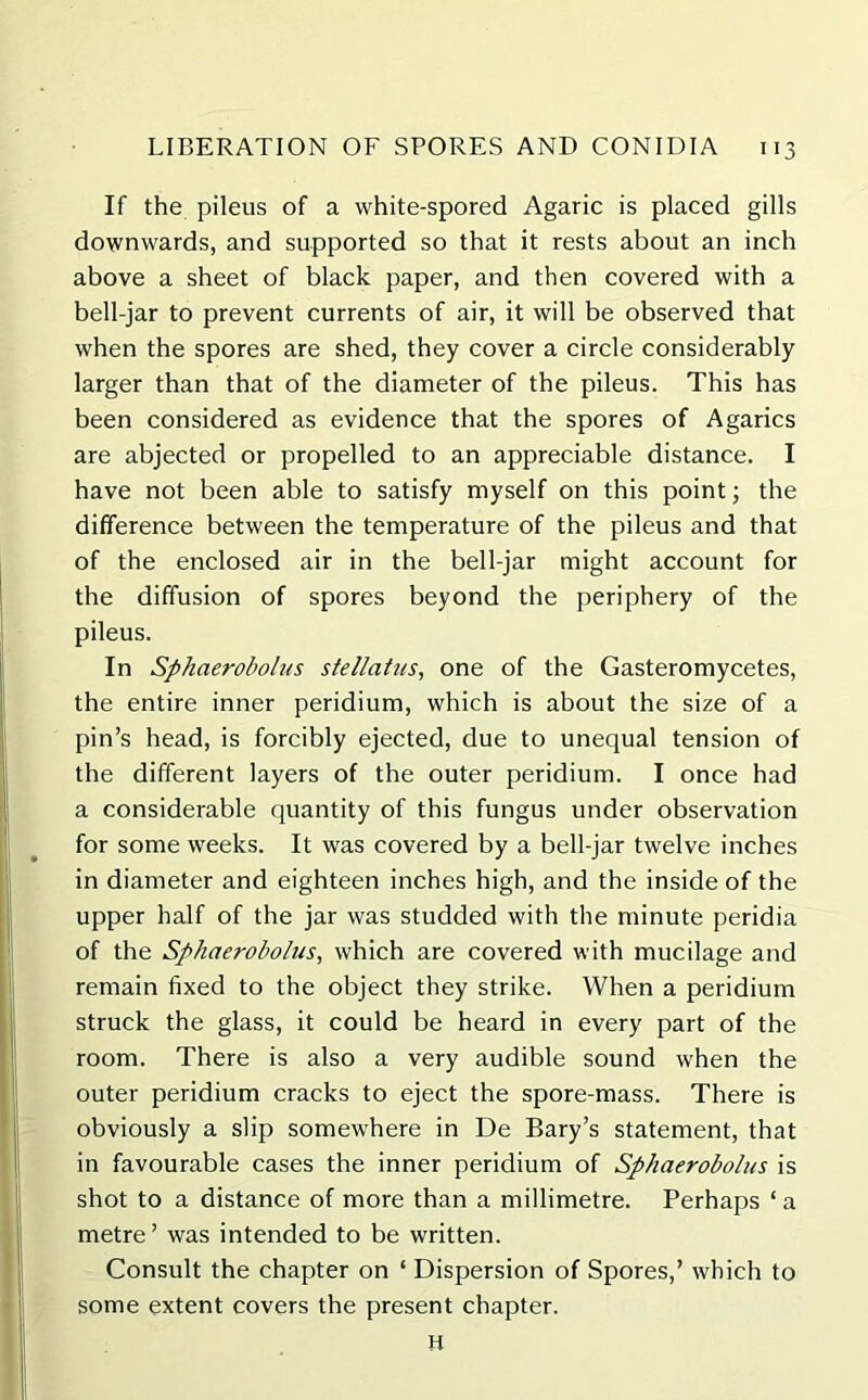 If the pileus of a white-spored Agaric is placed gills downwards, and supported so that it rests about an inch above a sheet of black paper, and then covered with a bell-jar to prevent currents of air, it will be observed that when the spores are shed, they cover a circle considerably larger than that of the diameter of the pileus. This has been considered as evidence that the spores of Agarics are abjected or propelled to an appreciable distance. I have not been able to satisfy myself on this point; the difference between the temperature of the pileus and that of the enclosed air in the bell-jar might account for the diffusion of spores beyond the periphery of the pileus. In Sphaerobolus stellaitis, one of the Gasteromycetes, the entire inner peridium, which is about the size of a pin’s head, is forcibly ejected, due to unequal tension of the different layers of the outer peridium. I once had a considerable quantity of this fungus under observation for some weeks. It was covered by a bell-jar twelve inches in diameter and eighteen inches high, and the inside of the upper half of the jar was studded with the minute peridia of the Sphaerobolus, which are covered with mucilage and remain fixed to the object they strike. When a peridium struck the glass, it could be heard in every part of the room. There is also a very audible sound when the outer peridium cracks to eject the spore-mass. There is obviously a slip somewhere in De Bary’s statement, that in favourable cases the inner peridium of Sphaerobolus is shot to a distance of more than a millimetre. Perhaps ‘ a metre’ was intended to be written. Consult the chapter on ‘ Dispersion of Spores,’ which to some extent covers the present chapter. H