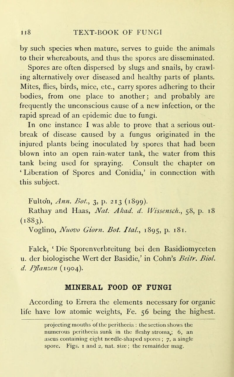 by such species when mature, serves to guide the animals to their whereabouts, and thus the spores are disseminated. Spores are often dispersed by slugs and snails, by crawl- ing alternatively over diseased and healthy parts of plants. Mites, flies, birds, mice, etc., carry spores adhering to their bodies, from one place to another; and probably are frequently the unconscious cause of a new infection, or the rapid spread of an epidemic due to fungi. In one instance I was able to prove that a serious out- break of disease caused by a fungus originated in the injured plants being inoculated by spores that had been blown into an open rain-water tank, the water from this tank being used for spraying. Consult the chapter on ‘ Liberation of Spores and Conidia,’ in connection with this subject. Fulton, Ann. Bot., 3, p. 213 (1899). Rathay and Haas, Nat. A/cad. d. Wissensch., 58, p. 18 (1883). Voglino, Nuovo Giorn. Bot. Ital., 1893, p. 181. Falck, ‘ Die Sporenverbreitung bei den Basidiomyceten u. der biologische Wert der Basidie,’ in Cohn’s Beitr. Biol, d. Pflanzen (1904). MINERAL FOOD OF FUNGI According to Errera the elements necessary for organic life have low atomic weights, Fe. 56 being the highest. projecting mouths of the perithecia : the section shows the numerous perithecia sunk in the fleshy stroma,; 6, an ascus containing eight needle-shaped spores ; 7, a single spore. Figs. 1 and 2, nat. size ; the remainder mag.