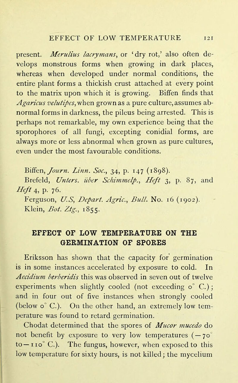 EFFECT OF LOW TEMPERATURE I 21 present. Merulius lacryttians, or ‘dry rot,’ also often de- velops monstrous forms when growing in dark places, whereas when developed under normal conditions, the entire plant forms a thickish crust attached at every point to the matrix upon which it is growing. Biffen finds that Agaricus velutipes,vihen grown as a pure culture, assumes ab- normal forms in darkness, the pileus being arrested. This is perhaps not remarkable, my own experience being that the sporophores of all fungi, excepting conidial forms, are always more or less abnormal when grown as pure cultures, even under the most favourable conditions. Biffen, Journ. Linn. Soc., 34, p. 147 (1898). Brefeld, Unters. iiber Schimmelp., Heft 3, p. 87, and Heft 4, p. 76. Ferguson, US, Depart. Agric., Bull. No. 16 (1902). Klein, Bot. Ztg., 1855. EFFECT OF LOW TEMPERATURE ON THE GERMINATION OF SPORES Eriksson has shown that the capacity for germination is in some instances accelerated by exposure to cold. In Aecidium berberidis this was observed in seven out of twelve experiments when slightly cooled (not exceeding 0° C.); and in four out of five instances when strongly cooled (below 0° C.). On the other hand, an extremely low tem- perature was found to retard germination. Chodat determined that the spores of Mucor mucedo do not benefit by exposure to very low temperatures ( — 70° to—iio° C.). The fungus, however, when exposed to this low temperature for sixty hours, is not killed; the mycelium