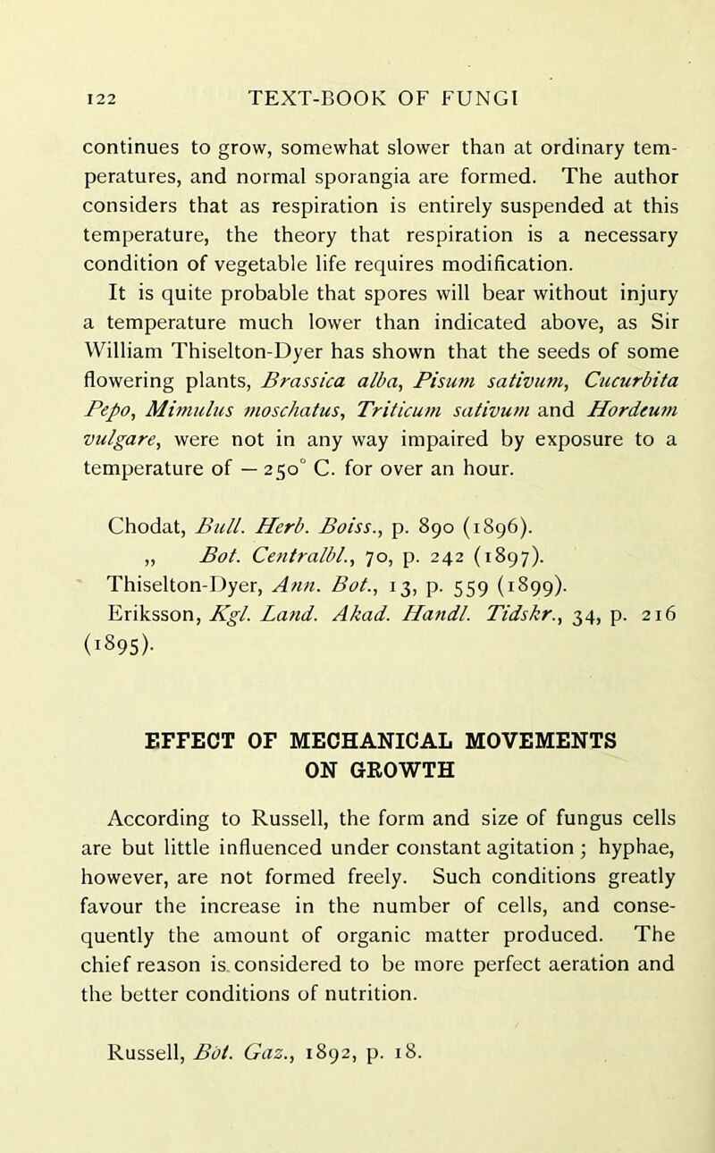 continues to grow, somewhat slower than at ordinary tem- peratures, and normal sporangia are formed. The author considers that as respiration is entirely suspended at this temperature, the theory that respiration is a necessary condition of vegetable life requires modification. It is quite probable that spores will bear without injury a temperature much lower than indicated above, as Sir William Thiselton-Dyer has shown that the seeds of some flowering plants, Brassica alba, Pisum sativum, Cucurbita Pepo, Mimulus moschatus, Triticum sativum and Hordeum vulgare, were not in any way impaired by exposure to a temperature of — 250° C. for over an hour. Chodat, Bull. Herb. Boiss., p. 890 (1896). „ Bot. Centralbl., 70, p. 242 (1897). Thiselton-Dyer, Attn. Bot., 13, p. 559 (1899). Eriksson, Kgl. Land. Akad. Ha7idl. Tidskr., 34, p. 216 (i895)- EFFECT OF MECHANICAL MOVEMENTS ON GROWTH According to Russell, the form and size of fungus cells are but little influenced under constant agitation ; hyphae, however, are not formed freely. Such conditions greatly favour the increase in the number of cells, and conse- quently the amount of organic matter produced. The chief reason is considered to be more perfect aeration and the better conditions of nutrition. Russell, Bot. Gaz., 1892, p. 18.