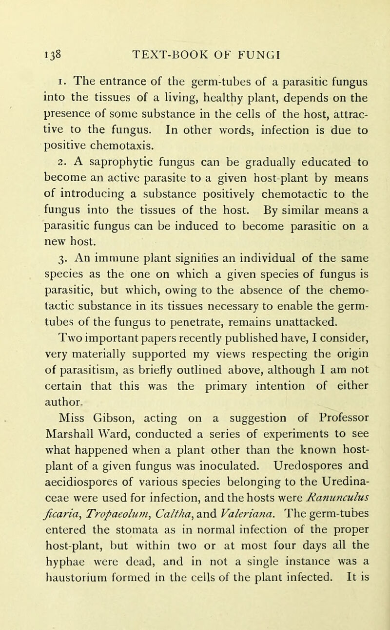1. The entrance of the germ-tubes of a parasitic fungus into the tissues of a living, healthy plant, depends on the presence of some substance in the cells of the host, attrac- tive to the fungus. In other words, infection is due to positive chemotaxis. 2. A saprophytic fungus can be gradually educated to become an active parasite to a given host-plant by means of introducing a substance positively chemotactic to the fungus into the tissues of the host. By similar means a parasitic fungus can be induced to become parasitic on a new host. 3. An immune plant signifies an individual of the same species as the one on which a given species of fungus is parasitic, but which, owing to the absence of the chemo- tactic substance in its tissues necessary to enable the germ- tubes of the fungus to penetrate, remains unattacked. Two important papers recently published have, I consider, very materially supported my views respecting the origin of parasitism, as briefly outlined above, although I am not certain that this was the primary intention of either author Miss Gibson, acting on a suggestion of Professor Marshall Ward, conducted a series of experiments to see what happened when a plant other than the known host- plant of a given fungus was inoculated. Uredospores and aecidiospores of various species belonging to the Uredina- ceae were used for infection, and the hosts were Rammculus ficaria, Tropaeolum, Caltha, and Valeriana. The germ-tubes entered the stomata as in normal infection of the proper host-plant, but within two or at most four days all the hyphae were dead, and in not a single instance was a haustorium formed in the cells of the plant infected. It is
