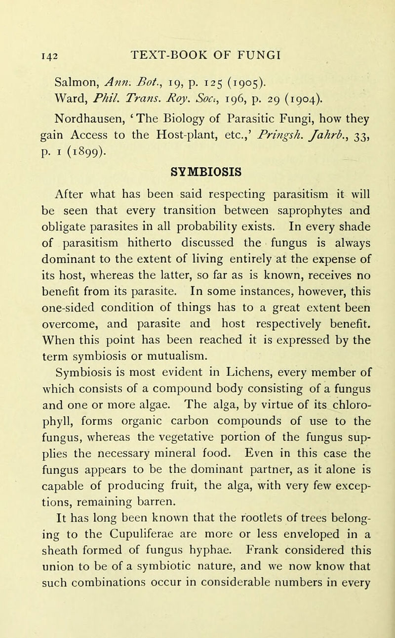 Salmon, Ann. Bot., 19, p. 125 (1905). Ward, Phil. Tra?is. Roy. Soc-., 196, p. 29 (1904). Nordhausen, ‘The Biology of Parasitic Fungi, how they gain Access to the Host-plant, etc.,’ Pringsh. Jahrb., 33, p. 1 (1899). SYMBIOSIS After what has been said respecting parasitism it will be seen that every transition between saprophytes and obligate parasites in all probability exists. In every shade of parasitism hitherto discussed the fungus is always dominant to the extent of living entirely at the expense of its host, whereas the latter, so far as is known, receives no benefit from its parasite. In some instances, however, this one-sided condition of things has to a great extent been overcome, and parasite and host respectively benefit. When this point has been reached it is expressed by the term symbiosis or mutualism. Symbiosis is most evident in Lichens, every member of which consists of a compound body consisting of a fungus and one or more algae. The alga, by virtue of its chloro- phyll, forms organic carbon compounds of use to the fungus, whereas the vegetative portion of the fungus sup- plies the necessary mineral food. Even in this case the fungus appears to be the dominant partner, as it alone is capable of producing fruit, the alga, with very few excep- tions, remaining barren. It has long been known that the rootlets of trees belong- ing to the Cupuliferae are more or less enveloped in a sheath formed of fungus hyphae. Frank considered this union to be of a symbiotic nature, and we now know that such combinations occur in considerable numbers in every