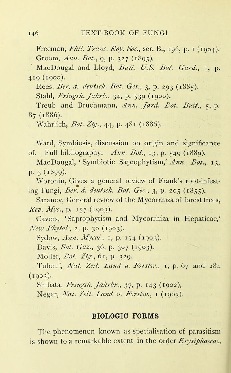 Freeman, Phil. Trans. Roy. Soc., ser. B., 196, p. 1 (1904). Groom, Ann. Bot., 9, p. 327 (1895). MacDougal and Lloyd, Bull. U.S. Bot. Gat'd.., 1, p. 419 (1900). Rees, Ber. d. deutsch. Bot. Ges., 3, p. 293 (1885). Stahl, Pringsh. Jahrb., 34, p. 539 (1900). Treub and Bruchmann, Ann. Jard. Bot. Bait., 5, p. 87 (1886). Wahrlich, Bot. Ztg., 44, p. 481 (1886). Ward, Symbiosis, discussion on origin and significance of. Full bibliography. Ann. Bot., 13, p. 549 (1889). MacDougal, ‘ Symbiotic Saprophytism,’ Ann. Bot., 13, p. 3 (1899). Woronin, Gives a general review of Frank’s root-infest- ing Fungi, Ber. d. deutsch. Bot. Ges., 3, p. 205 (1855). Saranev, General review of the Mycorrhizaof forest trees, Rev. Myc., p. 157 (1903). Cavers, ‘Saprophytism and Mycorrhiza in Hepaticae,’ New Phytol., 2, p. 30 (1903). Sydow, Ann. Mycol., 1, p. 174 (1903). Davis, Bot. Gaz., 36, p. 307 (1903). Moller, Bot. Ztg., 61, p. 329. Tubeuf, Nat. Zeit. Land u. Forstw., 1, p. 67 and 284 (I9°3)- Shibata, Pringsh. Jahrhr., 37, p. 143 (1902), Neger, Nat. Zeit. Land u. Forstw., 1 (1903). BIOLOGIC FORMS The phenomenon known as specialisation of parasitism is shown to a remarkable extent in the order Erysiphaceae,