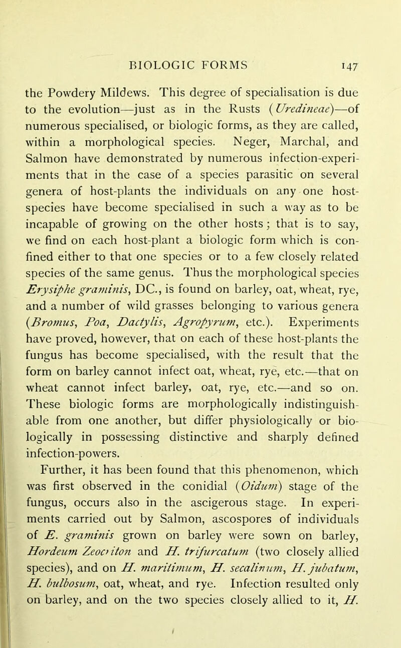 the Powdery Mildews. This degree of specialisation is due to the evolution—just as in the Rusts (Uredineae)—of numerous specialised, or biologic forms, as they are called, within a morphological species. Neger, Marchal, and Salmon have demonstrated by numerous infection-experi- ments that in the case of a species parasitic on several genera of host-plants the individuals on any one host- species have become specialised in such a way as to be incapable of growing on the other hosts; that is to say, we find on each host-plant a biologic form which is con- fined either to that one species or to a few closely related species of the same genus. Thus the morphological species Erysiphe graminis, DC., is found on barley, oat, wheat, rye, and a number of wild grasses belonging to various genera (Bromus, I’oa, Dactylis, Agropyrum, etc.). Experiments have proved, however, that on each of these host-plants the fungus has become specialised, with the result that the form on barley cannot infect oat, wheat, rye, etc.—that on wheat cannot infect barley, oat, rye, etc.—and so on. These biologic forms are morphologically indistinguish- able from one another, but differ physiologically or bio- logically in possessing distinctive and sharply defined infection-powers. Further, it has been found that this phenomenon, which was first observed in the conidial (Oidum) stage of the fungus, occurs also in the ascigerous stage. In experi- ments carried out by Salmon, ascospores of individuals of E. graminis grown on barley were sown on barley, Hordeum Zeooiton and H. trifurcatum (two closely allied species), and on H. maritimum, H. secalivum, H. jubatum, H. bulbosum, oat, wheat, and rye. Infection resulted only on barley, and on the two species closely allied to it, H.