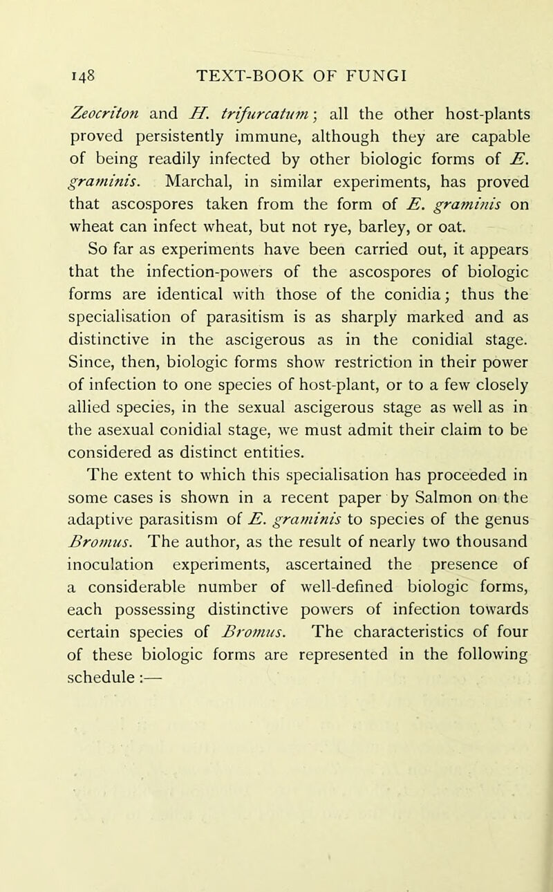 Zeocriton and II. trifurcatum; all the other host-plants proved persistently immune, although they are capable of being readily infected by other biologic forms of E. graminis. Marchal, in similar experiments, has proved that ascospores taken from the form of E. graminis on wheat can infect wheat, but not rye, barley, or oat. So far as experiments have been carried out, it appears that the infection-powers of the ascospores of biologic forms are identical with those of the conidia; thus the specialisation of parasitism is as sharply marked and as distinctive in the ascigerous as in the conidial stage. Since, then, biologic forms show restriction in their power of infection to one species of host-plant, or to a few closely allied species, in the sexual ascigerous stage as well as in the asexual conidial stage, we must admit their claim to be considered as distinct entities. The extent to which this specialisation has proceeded in some cases is shown in a recent paper by Salmon on the adaptive parasitism of E. graminis to species of the genus Bromus. The author, as the result of nearly two thousand inoculation experiments, ascertained the presence of a considerable number of well-defined biologic forms, each possessing distinctive powers of infection towards certain species of Bromus. The characteristics of four of these biologic forms are represented in the following schedule:—