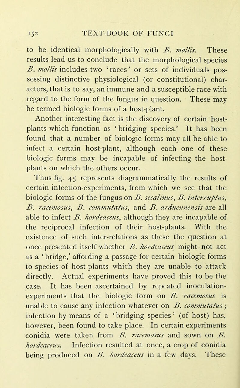 to be identical morphologically with B. mollis. These results lead us to conclude that the morphological species B. mollis includes two ‘races’ or sets of individuals pos- sessing distinctive physiological (or constitutional) char- acters, that is to say, an immune and a susceptible race with regard to the form of the fungus in question. These may be termed biologic forms of a host-plant. Another interesting fact is the discovery of certain host- plants which function as ‘ bridging species.’ It has been found that a number of biologic forms may all be able to infect a certain host-plant, although each one of these biologic forms may be incapable of infecting the host- plants on which the others occur. Thus fig. 45 represents diagrammatically the results of certain infection-experiments, from which we see that the biologic forms of the fungus on B. secalitites, B. interruptus, B. racemosus, B. commutatus, and B. arduennensis are all able to infect B. hordeacetis, although they are incapable of the reciprocal infection of their host-plants. With the existence of such inter-relations as these the question at once presented itself whether B. hordeacetis might not act as a ‘ bridge,’ affording a passage for certain biologic forms to species of host-plants which they are unable to attack directly. Actual experiments have proved this to be the case. It has been ascertained by repeated inoculation- experiments that the biologic form on B. racemosus is unable to cause any infection whatever on B. commutatus; infection by means of a ‘ bridging species ’ (of host) has, however, been found to take place. In certain experiments conidia were taken from B. racemosus and sown on B. hordeacetis. Infection resulted at once, a crop of conidia being produced on B. hordeacetis in a few days. These