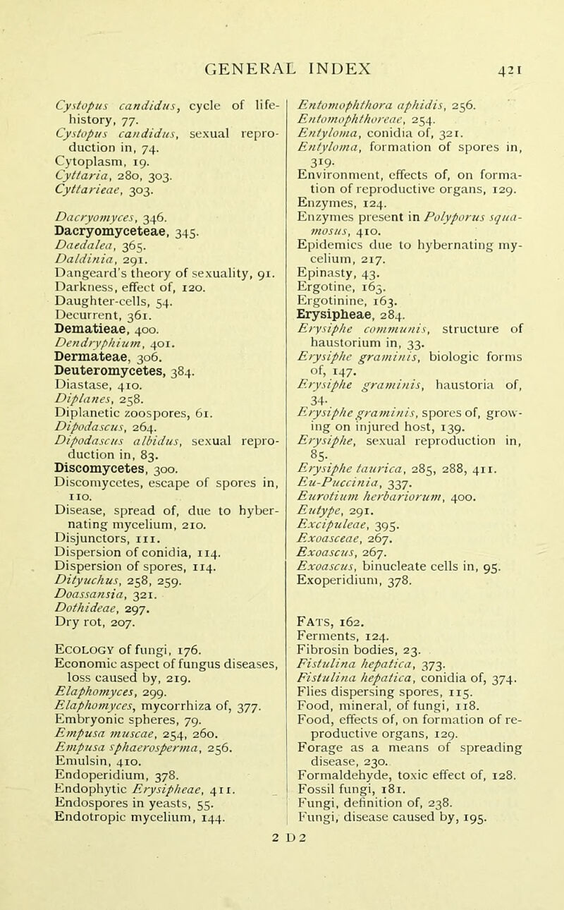 Cystopus Candidas, cycle of life- history, 77. Cystopus Candidas, sexual repro- duction in, 74. Cytoplasm, 19. Cyttaria, 280, 303. Cyttarieae, 303. Dacryomyces, 346. Dacryomyceteae, 345. Daedalea, 365. Daldinia, 291. Dangeard's theory of sexuality, 91. Darkness, effect of, 120. Daughter-cells, 54. Decurrent, 361. Dematieae, 400. Dendryphium, 401. Dermateae, 306. Deuteromycetes, 384. Diastase, 410. Diplanes, 258. Diplanetic zoospores, 61. Dipodascus, 264. Dipodascus albidus, sexual repro- duction in, 83. Discomycetes, 300. Disconiycctes, escape of spores in, no. Disease, spread of, due to hyber- nating mycelium, 210. Disjunctors, m. Dispersion of conidia, 114. Dispersion of spores, 114. Dityuchus, 258, 259. Doassansia, 321. Dothideae, 297. Dry rot, 207. Ecology of fungi, 176. Economic aspect of fungus diseases, loss caused by, 219. Elaphomyces, 299. Elaphomyces, mycorrhiza of, 377. Embryonic spheres, 79. Empusa muscae, 254, 260. Empusa sphaerospenna, 256. Emulsin, 410. Endoperidium, 378. Endophytic Erysipheae, 4x1. Endospores in yeasts, 55. Endotropic mycelium, 144. Entomophthora aphidis, 256. Entomopht/iureae, 254. Entyloma, conidia of, 321. Entyloma, formation of spores in, 319- Environment, effects of, on forma- tion of reproductive organs, 129. Enzymes, 124. Enzymes present in Polypoiais squa- mosus, 410. Epidemics due to hybernating my- celium, 217. Epinasty, 43. Ergotine, 163. Ergotinine, 163. Erysipheae, 284. Erysiphe communis, structure of haustorium in, 33. Erysiphe graminis, biologic forms of, 147. Erysiphe graminis, haustoria of, 34-. Erysiphe gra minis, spores of, grow- ing on injured host, 139. Erysiphe, sexual reproduction in, 85- Erysiphe taurica, 285, 288, 411. Eu-Puccinia, 337. Eurotium herbariorum, 400. Eutype, 291. F.xcipuleae, 395. Exoasceae, 267. Exoascus, 267. Exoascus, binucleate cells in, 95. Exoperidium, 378. Fats, 162. Ferments, 124. Fibrosin bodies, 23. Fistulina hepatica, 373. Fistulina hepatica, conidia of, 374. Flies dispersing spores, 115. Food, mineral, of fungi, 118. Food, effects of, on formation of re- productive organs, 129. Forage as a means of spreading disease, 230. Formaldehyde, toxic effect of, 128. Fossil fungi, 181. Fungi, definition of, 238. Fungi, disease caused by, 195. 2 D 2