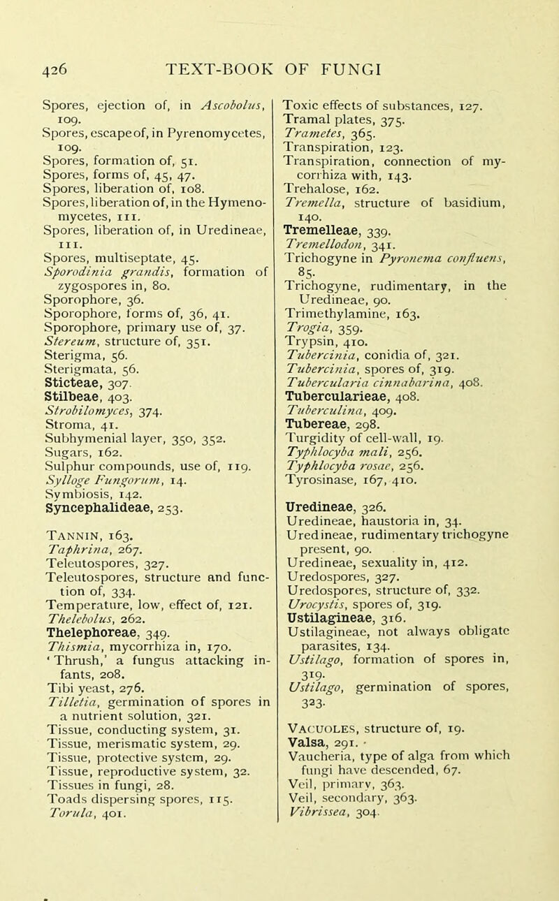 Spores, ejection of, in Ascoboius, 109. Spores, escapeof, in Pyrenomycetes, 109. Spores, formation of, 51. Spores, forms of, 45, 47. Spores, liberation of, 108. Spores, liberation of, in the Hymeno- mycetes, m. Spores, liberation of, in Uredineae, hi. Spores, multiseptate, 45. Sporodinia grandis, formation of zygospores in, 80. Sporophore, 36. Sporophore, forms of, 36, 41. Sporophore, primary use of, 37. Stereum, structure of, 351. Sterigma, 56. Sterigmata, 56. Sticteae, 307 Stilbeae, 403. Strobilomyces, 374. Stroma, 41. Subhymenial layer, 350, 352. Sugars, 162. Sulphur compounds, use of, 119. Sylloge Frungorum, 14. Symbiosis, 142. Syncephalideae, 253. Tannin, 163. Taphrina, 267. Teleutospores, 327. Teleutospores, structure and func- tion of, 334. Temperature, low, effect of, 121. Thelebolus, 262. Thelephoreae. 349. Thismia, mycorrhiza in, 170. ' Thrush,’ a fungus attacking in- fants, 208. Tibi yeast, 276. Tilletia, germination of spores in a nutrient solution, 321. Tissue, conducting system, 31. Tissue, merismatic system, 29. Tissue, protective system, 29. Tissue, reproductive system, 32. Tissues in fungi, 28. Toads dispersing spores, 115. Tom la, 401. Toxic effects of substances, 127. Tramal plates, 375. Trametes, 365. Transpiration, 123. Transpiration, connection of my- corrhiza with, 143. Trehalose, 162. Tremclla, structure of basidium, 140. Tremelleae, 339. Tremellodon, 341. Trichogyne in Pyronema conjluens, «5- Trichogyne, rudimentary, in the Uredineae, 90. Trimethylamine, 163. Trogia, 359. Trypsin, 410. Tubercinia, conidia of, 321. Tubercinia, spores of, 319. Tubercularia cinnabarina, 408. Tubercularieae, 408. Tuberculina, 409. Tubereae, 298. Turgidity of cell-wall, 19. Typhlocyba mail, 256. Typhlocyba rosae, 256. Tyrosinase, 167, 410. Uredineae, 326. Uredineae, haustoria in, 34. Uredineae, rudimentary trichogyne present, 90. Uredineae, sexuality in, 412. Uredospores, 327. Uredospores, structure of, 332. Urocystis, spores of, 319. Ustilagineae, 316. Ustilagineae, not always obligate parasites, 134. Ustilago, formation of spores in, 3i9- Ustilago, germination of spores, 323- Vacuoles, structure of, 19. Valsa, 291. • Vaucheria, type of alga from which fungi have descended, 67. Veil, primary, 363. Veil, secondary, 363. Vibrissea, 304.