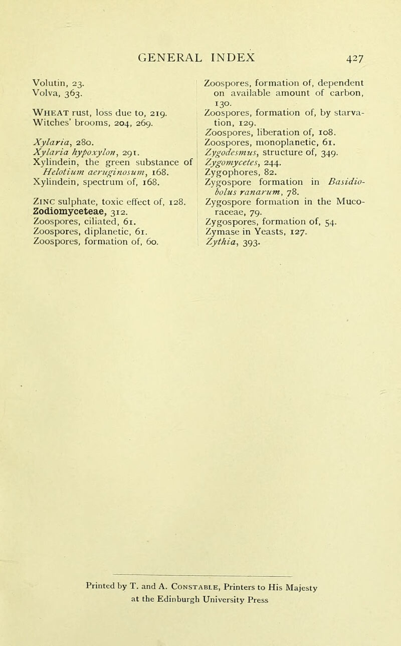 Volutin, 23. Volva, 363. Wheat rust, loss due to, 219. Witches’ brooms, 204, 269. Xylaria, 280. Xylaria hypoxylcm, 291. Xylindein, the green substance of Helotium aeruginosum, 168. Xylindein, spectrum of, 168. Zinc sulphate, toxic effect of, 128. Zodiomyceteae, 312. Zoospores, ciliated, 61. Zoospores, diplanetic, 61. Zoospores, formation of, 60. Zoospores, formation of, dependent on available amount of carbon, 130- Zoospores, formation of, by starva- tion, 129. Zoospores, liberation of, 108, Zoospores, monoplanetic, 61. Zygodesmus, structure of, 349. Zygomycetes, 244. Zygophores, 82. Zygospore formation in Basidio- bolus ranantm, 78. Zygospore formation in the Muco- raceae, 79. Zygospores, formation of, 54. Zymase in Yeasts, 127. Zythia, 393. Printed by T. and A. Constable, Printers to His Majesty at the Edinburgh University Press