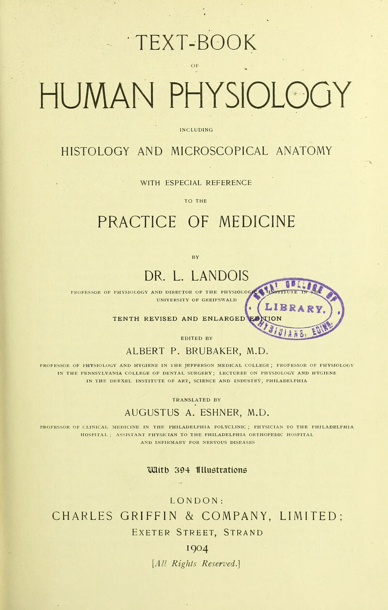 HUMAN PHYSIOLOGY INCLUDING HISTOLOGY AND MICROSCOPICAL ANATOMY WITH ESPECIAL REFERENCE PRACTICE OF MEDICINE DR. L. LANDOIS PROFESSOR OF PHYSIOLOGY AND DIRECTOR OF THE PHYSIOLO UNIVERSITY OF GKEIFSWALD TENTH REVISED AND ENLARGED ALBERT p. BRUBAKER, M.D. PKOFESSOK OF PHYSIOLOGY AND HYGIENE IN THE JEFFERSON MEDICAL COLLEGE; PKOFESSOR OF PHYSIOLOGY IN THE PENNSYLVANIA COLLEGE OF DENTAL SURGERY; LECTURER ON PHY'SIOLOGY AND HYGIENE IN THE DREXEL INSTITUTE OF ART, SCIENCE AND INDUSTRY, PHILADELPHIA TRANSLATED BY AUGUSTUS A. ESHNER, M.D. PROFESSOR OF CLINICAL MEDICINE IN THE PHILADELPHIA POLYCLINIC; PHYSICIAN TO THE PHILADELPHIA HOSPITAL ; ASSISTANT PHYSICIAN TO THE PHILADELPHIA ORTHOPEDIC HOSPITAL AND INFIUMARY FOR NERVOUS DISEASES Mitb 394 miuetrations LONDON: CHARLES GRIFFIN & COMPANY, LIMITED; Exeter Street, Strand 1904 [.4// Rights Reserved.]