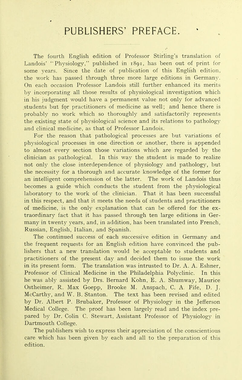 PUBLISHERS' PREFACE. The fourth EngUsh edition of Professor Stirling's translation of Landois' Physiology, published in 1891, has been out of print for some years. Since the date of publication of this English edition, the work has passed through three more large editions in Germany. On each occasion Professor Landois still further enhanced its merits by incorporating all those results of physiological investigation which in his judgment would have a permanent value not only for advanced students but for practitioners of medicine as well; and hence there is probably no work which so thoroughly and satisfactorily represents the existing state of physiological science and its relations to pathology and clinical medicine, as that of Professor Landois. For the reason that pathological processes are but variations of physiological processes in one direction or another, there is appended to almost every section those variations which are regarded by the clinician as pathological. In this way the student is made to realize not only the close interdependence of physiology and pathology, but the necessity for a thorough and accurate knowledge of the former for an intelligent comprehension of the latter. The work of Landois thus becomes a guide which conducts the student from the physiological laboratory to the work of the clinician. That it has been successful in this respect, and that it meets the needs of students and practitioners of medicine, is the only explanation that can be offered for the ex- traordinary fact that it has passed through ten large editions in Ger- many in twenty years, and, in addition, has been translated into French, Russian, English, Italian, and Spanish. The continued success of each successive edition in Germany and the frequent requests for an English edition have convinced the pub- lishers that a new translation would be acceptable to students and practitioners of the present day and decided them to issue the work in its present form. The translation was intrusted to Dr. A. A. Eshner, Professor of Clinical Medicine in the Philadelphia Polyclinic. In this he was ably assisted by Drs. Bernard Kohn, E. A. Shumway, Maurice Ostheimer, R. Max Goepp, Brooke M. Anspach, C. A. Fife, D. J. McCarthy, and W. B. Stanton. The text has been revised and edited by Dr. Albert P. Brubaker, Professor of Physiology in the Jefferson Medical College. The proof has been largely read and the index pre- pared by Dr. Colin C. Stewart, Assistant Professor of Physiology in Dartmouth College. The publishers wish to express their appreciation of the conscientious care which has been given by each and all to the preparation of this edition.