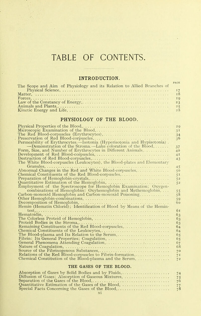 TABLE OF CONTENTS. INTRODUCTION. PAGE The Scope and Aim of Physiology and its Relation to Allied Branches of Physical Science, 17 Matter 18 Forces, 19 Law of the Constancy of Energy, 23 Animals and Plants 25 Kinetic Energy and Life, 28 PHYSIOLOGY OF THE BLOOD. Physical Properties of the Blood 29 Microscopic Examination of the Blood, 31 The Red Blood-corpuscles (Erythrocytes), 34 . Preservation of Red Blood-corpuscles, 36 Permeability of Erythrocytes.—Isotonia (Hyperisotonia and Hypisotonia) . —Demonstration of the Stroma.—Lake coloration of the Blood, 37 Form, Size, and Number of Erythrocytes in Different Animals, 40 Development of Red Blood-corpuscles, 41 Destruction of Red Blood-corpuscles, 43 The White Blood-corpuscles (Leukocytes), the Blood-plates and Elementary Granules, 45 Abnormal Changes in the Red and White Blood-corpuscles, 50 Chemical Constituents of the Red Blood-corpuscles, 51 Preparation of Hemoglobin-crystals, 52 Quantitative Estimation of the Hemoglobin, 52 Employment of the Spectroscope for Hemoglobin Examination; Oxygen- combinations of Hemoglobin: Oxyhemoglobin and Methemoglobin, ... 55 Carbon-monoxid Hemoglobin and Carbon-monoxid Poisoning, 58 Other Hemoglobin-combinations, 59 Decomposition of Hemoglobin, 60 Hemin- (Hematin Chlorid); Identification of Blood by Means of the Hemin- test, 61 Hematoidin, 63 The Colorless Proteid of Hemoglobin, 63 Proteid Bodies in the Stroma, 63 Remaining Constituents of the Red Blood-corpuscles, 64 Chemical Constituents of the Leukocytes, 64 The Blood-plasma and Its Relation to the Serum 65 Fibrin: Its General Properties; Coagulation 65 General Phenomena Attending Coagulation, ■ 67 Nature of Coagulation, 68 Source of the Fibrinogenous Substances, 70 Relations of the Red Blood-corpuscles to Fibrin-formation 71 Chemical Constitution of the Blood-plasma and the Serum 72 THE GASES OF THE BLOOD. Absorption of Gases by Solid Bodies and by Fluids 74 Diffusion of Gases; Absorption of Gaseous Mixtures, 75 Separation of the Gases of the Blood, 76 Quantitative Estimation of the Gases of the Blood, 77 Special Facts Concerning the Gases of the Blood 78